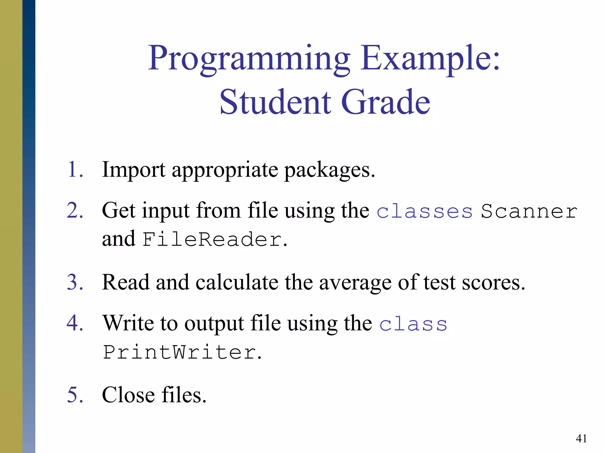 41
Programming Example:
Student Grade
1. Import appropriate packages.
2. Get input from file using the classes Scanner
and FileReader.
3. Read and calculate the average of test scores.
4. Write to output file using the class
PrintWriter.
5. Close files.
 