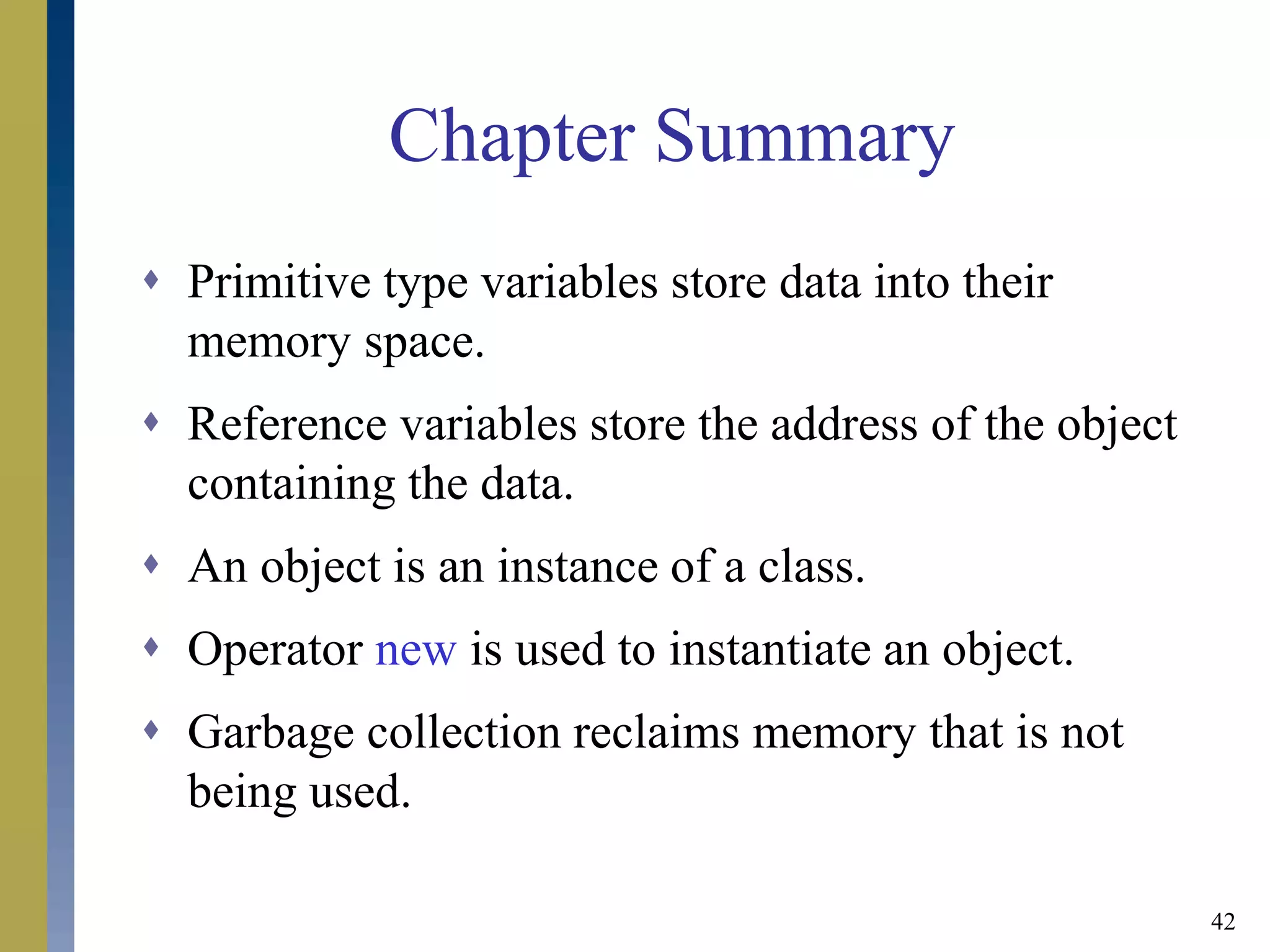 42
Chapter Summary
 Primitive type variables store data into their
memory space.
 Reference variables store the address of the object
containing the data.
 An object is an instance of a class.
 Operator new is used to instantiate an object.
 Garbage collection reclaims memory that is not
being used.
 
