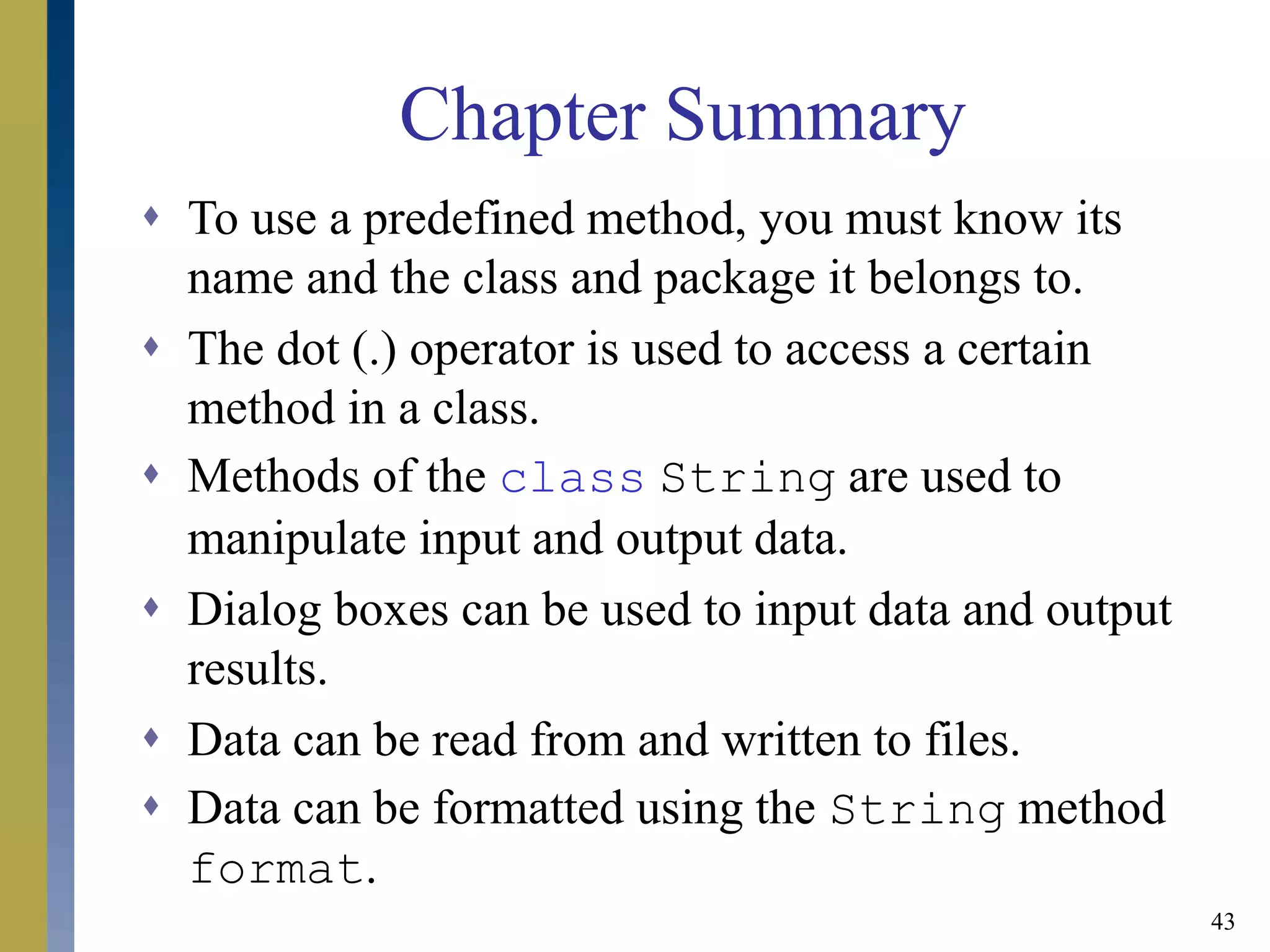 43
Chapter Summary
 To use a predefined method, you must know its
name and the class and package it belongs to.
 The dot (.) operator is used to access a certain
method in a class.
 Methods of the class String are used to
manipulate input and output data.
 Dialog boxes can be used to input data and output
results.
 Data can be read from and written to files.
 Data can be formatted using the String method
format.
 