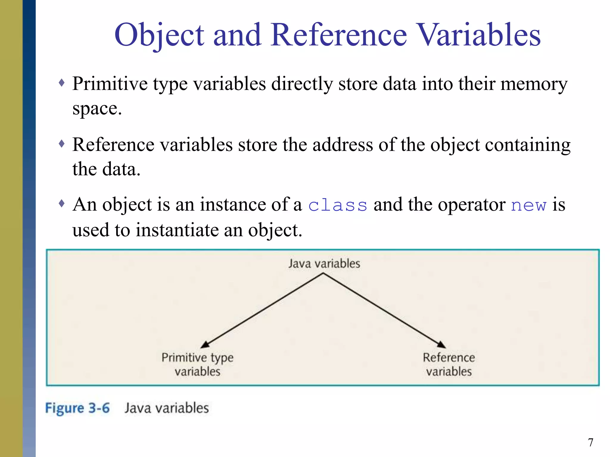 7
 Primitive type variables directly store data into their memory
space.
 Reference variables store the address of the object containing
the data.
 An object is an instance of a class and the operator new is
used to instantiate an object.
Object and Reference Variables
 