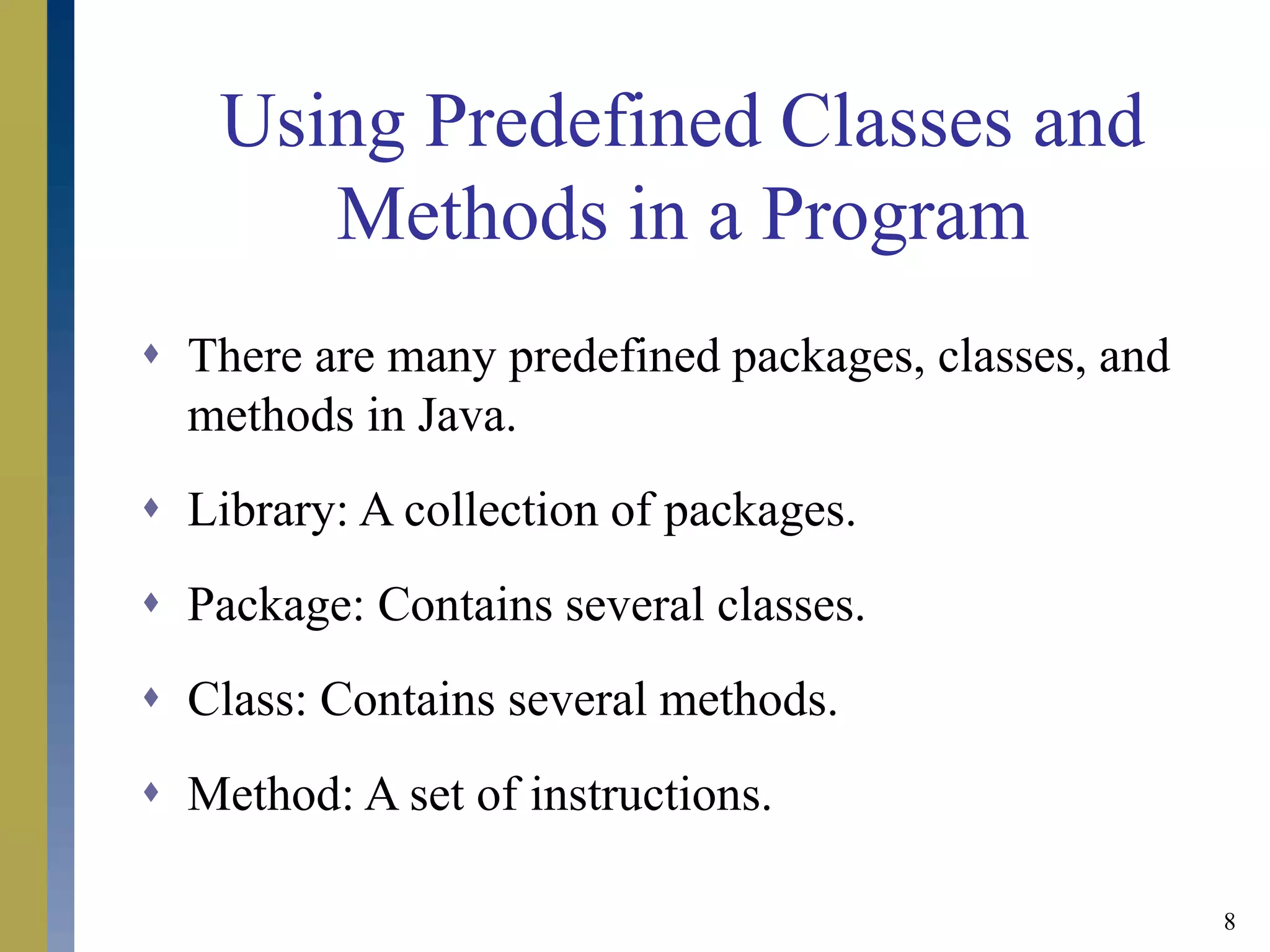 8
Using Predefined Classes and
Methods in a Program
 There are many predefined packages, classes, and
methods in Java.
 Library: A collection of packages.
 Package: Contains several classes.
 Class: Contains several methods.
 Method: A set of instructions.
 