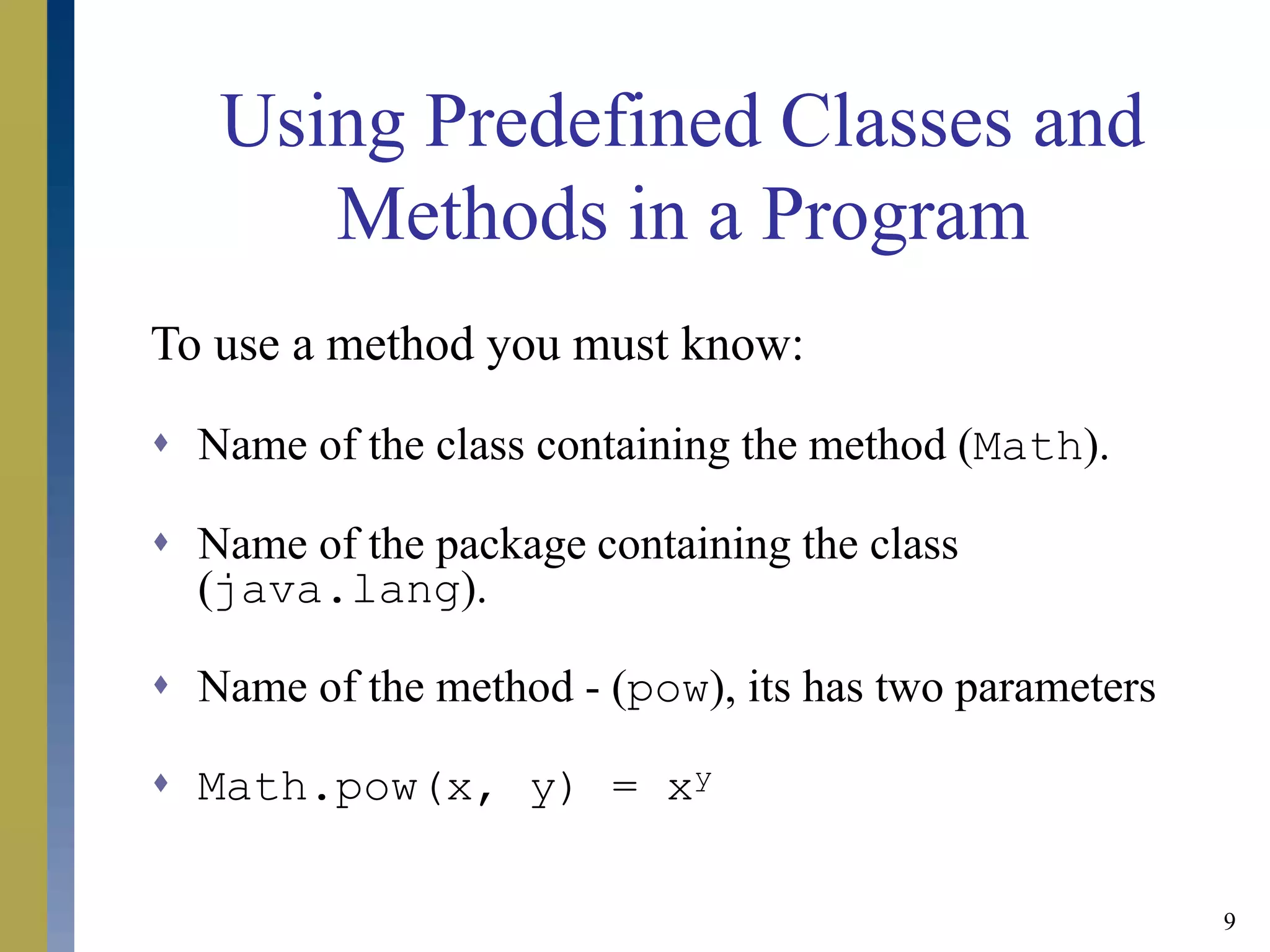 9
Using Predefined Classes and
Methods in a Program
To use a method you must know:
 Name of the class containing the method (Math).
 Name of the package containing the class
(java.lang).
 Name of the method - (pow), its has two parameters
 Math.pow(x, y) = xy
 