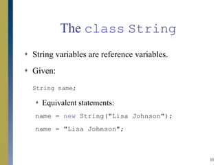 11
The class String
 String variables are reference variables.
 Given:
String name;
 Equivalent statements:
name = new String("Lisa Johnson");
name = "Lisa Johnson";
 