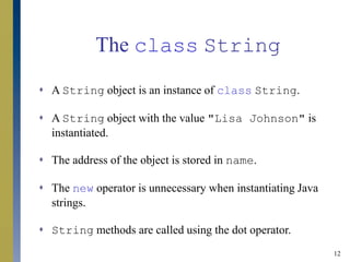 12
The class String
 A String object is an instance of class String.
 A String object with the value "Lisa Johnson" is
instantiated.
 The address of the object is stored in name.
 The new operator is unnecessary when instantiating Java
strings.
 String methods are called using the dot operator.
 