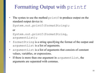18
Formatting Output with printf
 The syntax to use the method printf to produce output on the
standard output device is:
System.out.printf(formatString);
or
System.out.printf(formatString,
argumentList);
 formatString is a string specifying the format of the output and
argumentList is a list of arguments.
 argumentList is a list of arguments that consists of constant
values, variables, or expressions.
 If there is more than one argument in argumentList, the
arguments are separated with commas.
 