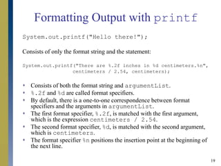 19
Formatting Output with printf
System.out.printf("Hello there!");
Consists of only the format string and the statement:
System.out.printf("There are %.2f inches in %d centimeters.%n",
centimeters / 2.54, centimeters);
 Consists of both the format string and argumentList.
 %.2f and %d are called format specifiers.
 By default, there is a one-to-one correspondence between format
specifiers and the arguments in argumentList.
 The first format specifier, %.2f, is matched with the first argument,
which is the expression centimeters / 2.54.
 The second format specifier, %d, is matched with the second argument,
which is centimeters.
 The format specifier %n positions the insertion point at the beginning of
the next line.
 