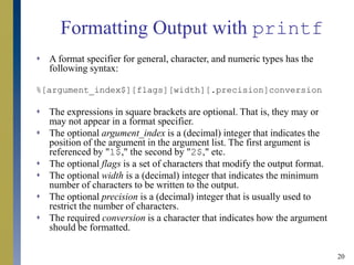 20
Formatting Output with printf
 A format specifier for general, character, and numeric types has the
following syntax:
%[argument_index$][flags][width][.precision]conversion
 The expressions in square brackets are optional. That is, they may or
may not appear in a format specifier.
 The optional argument_index is a (decimal) integer that indicates the
position of the argument in the argument list. The first argument is
referenced by "1$," the second by "2$," etc.
 The optional flags is a set of characters that modify the output format.
 The optional width is a (decimal) integer that indicates the minimum
number of characters to be written to the output.
 The optional precision is a (decimal) integer that is usually used to
restrict the number of characters.
 The required conversion is a character that indicates how the argument
should be formatted.
 