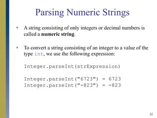 22
Parsing Numeric Strings
 A string consisting of only integers or decimal numbers is
called a numeric string.
 To convert a string consisting of an integer to a value of the
type int, we use the following expression:
Integer.parseInt(strExpression)
Integer.parseInt("6723") = 6723
Integer.parseInt("-823") = -823
 