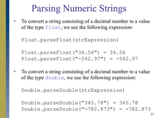 23
Parsing Numeric Strings
 To convert a string consisting of a decimal number to a value
of the type float, we use the following expression:
Float.parseFloat(strExpression)
Float.parseFloat("34.56") = 34.56
Float.parseFloat("-542.97") = -542.97
 To convert a string consisting of a decimal number to a value
of the type double, we use the following expression:
Double.parseDouble(strExpression)
Double.parseDouble("345.78") = 345.78
Double.parseDouble("-782.873") = -782.873
 