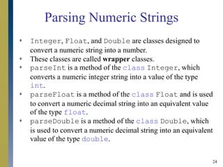 24
Parsing Numeric Strings
 Integer, Float, and Double are classes designed to
convert a numeric string into a number.
 These classes are called wrapper classes.
 parseInt is a method of the class Integer, which
converts a numeric integer string into a value of the type
int.
 parseFloat is a method of the class Float and is used
to convert a numeric decimal string into an equivalent value
of the type float.
 parseDouble is a method of the class Double, which
is used to convert a numeric decimal string into an equivalent
value of the type double.
 