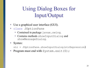 25
Using Dialog Boxes for
Input/Output
 Use a graphical user interface (GUI).
 class JOptionPane
 Contained in package javax.swing.
 Contains methods showInputDialog and
showMessageDialog.
 Syntax:
str = JOptionPane.showInputDialog(strExpression)
 Program must end with System.exit(0);
 