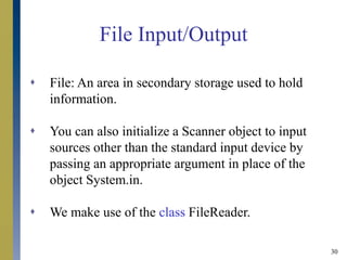 30
File Input/Output
 File: An area in secondary storage used to hold
information.
 You can also initialize a Scanner object to input
sources other than the standard input device by
passing an appropriate argument in place of the
object System.in.
 We make use of the class FileReader.
 