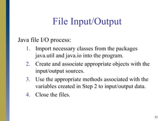 32
File Input/Output
Java file I/O process:
1. Import necessary classes from the packages
java.util and java.io into the program.
2. Create and associate appropriate objects with the
input/output sources.
3. Use the appropriate methods associated with the
variables created in Step 2 to input/output data.
4. Close the files.
 