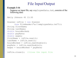 33
Example 3-16
Suppose an input file, say employeeData.txt, consists of the
following data:
Emily Johnson 45 13.50
Scanner inFile = new Scanner
(new FileReader("a:employeeData.txt"));
String firstName;
String lastName;
double hoursWorked;
double payRate;
double wages;
firstName = inFile.next();
lastName = inFile.next();
hoursWorked = inFile.nextDouble();
payRate = inFile.nextDouble();
wages = hoursWorked * payRate;
inFile.close(); //close the input file
File Input/Output
 