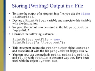 34
Storing (Writing) Output in a File
 To store the output of a program in a file, you use the class
PrintWriter.
 Declare a PrintWriter variable and associate this variable
with the destination.
 Suppose the output is to be stored in the file prog.out on
floppy disk A.
 Consider the following statement:
PrintWriter outFile = new
PrintWriter("a:prog.out");
 This statement creates the PrintWriter object outFile
and associates it with the file prog.out on floppy disk A.
 You can now use the methods print, println, printf,
and flush with outFile in the same way they have been
used with the object System.out.
 