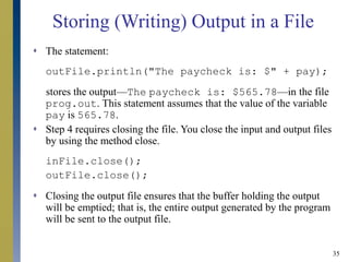 35
Storing (Writing) Output in a File
 The statement:
outFile.println("The paycheck is: $" + pay);
stores the output—The paycheck is: $565.78—in the file
prog.out. This statement assumes that the value of the variable
pay is 565.78.
 Step 4 requires closing the file. You close the input and output files
by using the method close.
inFile.close();
outFile.close();
 Closing the output file ensures that the buffer holding the output
will be emptied; that is, the entire output generated by the program
will be sent to the output file.
 