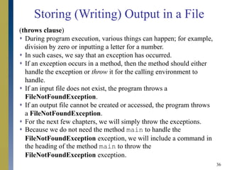 36
(throws clause)
 During program execution, various things can happen; for example,
division by zero or inputting a letter for a number.
 In such cases, we say that an exception has occurred.
 If an exception occurs in a method, then the method should either
handle the exception or throw it for the calling environment to
handle.
 If an input file does not exist, the program throws a
FileNotFoundException.
 If an output file cannot be created or accessed, the program throws
a FileNotFoundException.
 For the next few chapters, we will simply throw the exceptions.
 Because we do not need the method main to handle the
FileNotFoundException exception, we will include a command in
the heading of the method main to throw the
FileNotFoundException exception.
Storing (Writing) Output in a File
 