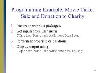 39
Programming Example: Movie Ticket
Sale and Donation to Charity
1. Import appropriate packages.
2. Get inputs from user using
JOptionPane.showInputDialog.
3. Perform appropriate calculations.
4. Display output using
JOptionPane.showMessageDialog.
 