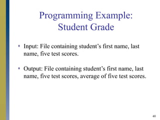 40
Programming Example:
Student Grade
 Input: File containing student’s first name, last
name, five test scores.
 Output: File containing student’s first name, last
name, five test scores, average of five test scores.
 