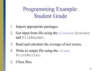 41
Programming Example:
Student Grade
1. Import appropriate packages.
2. Get input from file using the classes Scanner
and FileReader.
3. Read and calculate the average of test scores.
4. Write to output file using the class
PrintWriter.
5. Close files.
 