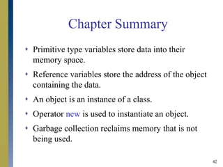 42
Chapter Summary
 Primitive type variables store data into their
memory space.
 Reference variables store the address of the object
containing the data.
 An object is an instance of a class.
 Operator new is used to instantiate an object.
 Garbage collection reclaims memory that is not
being used.
 