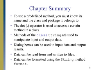 43
Chapter Summary
 To use a predefined method, you must know its
name and the class and package it belongs to.
 The dot (.) operator is used to access a certain
method in a class.
 Methods of the class String are used to
manipulate input and output data.
 Dialog boxes can be used to input data and output
results.
 Data can be read from and written to files.
 Data can be formatted using the String method
format.
 