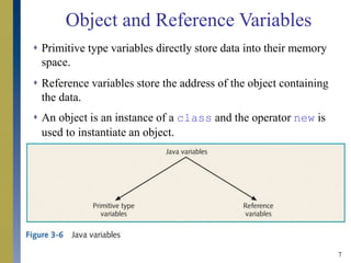 7
 Primitive type variables directly store data into their memory
space.
 Reference variables store the address of the object containing
the data.
 An object is an instance of a class and the operator new is
used to instantiate an object.
Object and Reference Variables
 
