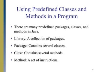 8
Using Predefined Classes and
Methods in a Program
 There are many predefined packages, classes, and
methods in Java.
 Library: A collection of packages.
 Package: Contains several classes.
 Class: Contains several methods.
 Method: A set of instructions.
 
