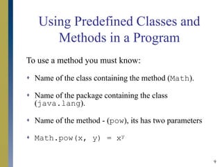 9
Using Predefined Classes and
Methods in a Program
To use a method you must know:
 Name of the class containing the method (Math).
 Name of the package containing the class
(java.lang).
 Name of the method - (pow), its has two parameters
 Math.pow(x, y) = xy
 