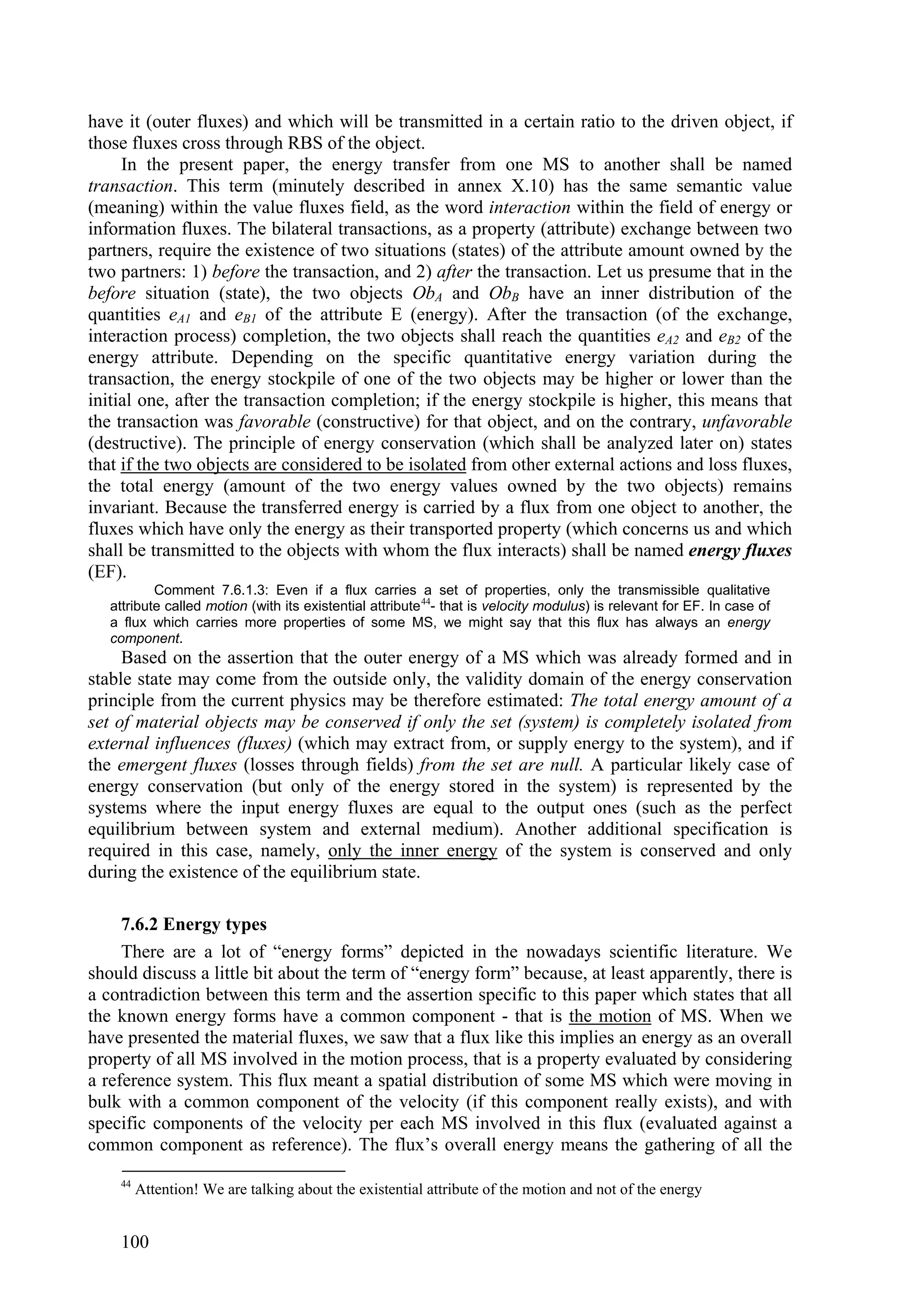 have it (outer fluxes) and which will be transmitted in a certain ratio to the driven object, if
those fluxes cross through RBS of the object.
     In the present paper, the energy transfer from one MS to another shall be named
transaction. This term (minutely described in annex X.10) has the same semantic value
(meaning) within the value fluxes field, as the word interaction within the field of energy or
information fluxes. The bilateral transactions, as a property (attribute) exchange between two
partners, require the existence of two situations (states) of the attribute amount owned by the
two partners: 1) before the transaction, and 2) after the transaction. Let us presume that in the
before situation (state), the two objects ObA and ObB have an inner distribution of the
quantities eA1 and eB1 of the attribute E (energy). After the transaction (of the exchange,
interaction process) completion, the two objects shall reach the quantities eA2 and eB2 of the
energy attribute. Depending on the specific quantitative energy variation during the
transaction, the energy stockpile of one of the two objects may be higher or lower than the
initial one, after the transaction completion; if the energy stockpile is higher, this means that
the transaction was favorable (constructive) for that object, and on the contrary, unfavorable
(destructive). The principle of energy conservation (which shall be analyzed later on) states
that if the two objects are considered to be isolated from other external actions and loss fluxes,
the total energy (amount of the two energy values owned by the two objects) remains
invariant. Because the transferred energy is carried by a flux from one object to another, the
fluxes which have only the energy as their transported property (which concerns us and which
shall be transmitted to the objects with whom the flux interacts) shall be named energy fluxes
(EF).
           Comment 7.6.1.3: Even if a flux carries a set of properties, only the transmissible qualitative
   attribute called motion (with its existential attribute 44- that is velocity modulus) is relevant for EF. In case of
   a flux which carries more properties of some MS, we might say that this flux has always an energy
   component.
     Based on the assertion that the outer energy of a MS which was already formed and in
stable state may come from the outside only, the validity domain of the energy conservation
principle from the current physics may be therefore estimated: The total energy amount of a
set of material objects may be conserved if only the set (system) is completely isolated from
external influences (fluxes) (which may extract from, or supply energy to the system), and if
the emergent fluxes (losses through fields) from the set are null. A particular likely case of
energy conservation (but only of the energy stored in the system) is represented by the
systems where the input energy fluxes are equal to the output ones (such as the perfect
equilibrium between system and external medium). Another additional specification is
required in this case, namely, only the inner energy of the system is conserved and only
during the existence of the equilibrium state.

     7.6.2 Energy types
     There are a lot of “energy forms” depicted in the nowadays scientific literature. We
should discuss a little bit about the term of “energy form” because, at least apparently, there is
a contradiction between this term and the assertion specific to this paper which states that all
the known energy forms have a common component - that is the motion of MS. When we
have presented the material fluxes, we saw that a flux like this implies an energy as an overall
property of all MS involved in the motion process, that is a property evaluated by considering
a reference system. This flux meant a spatial distribution of some MS which were moving in
bulk with a common component of the velocity (if this component really exists), and with
specific components of the velocity per each MS involved in this flux (evaluated against a
common component as reference). The flux’s overall energy means the gathering of all the
    44
         Attention! We are talking about the existential attribute of the motion and not of the energy


    100
 