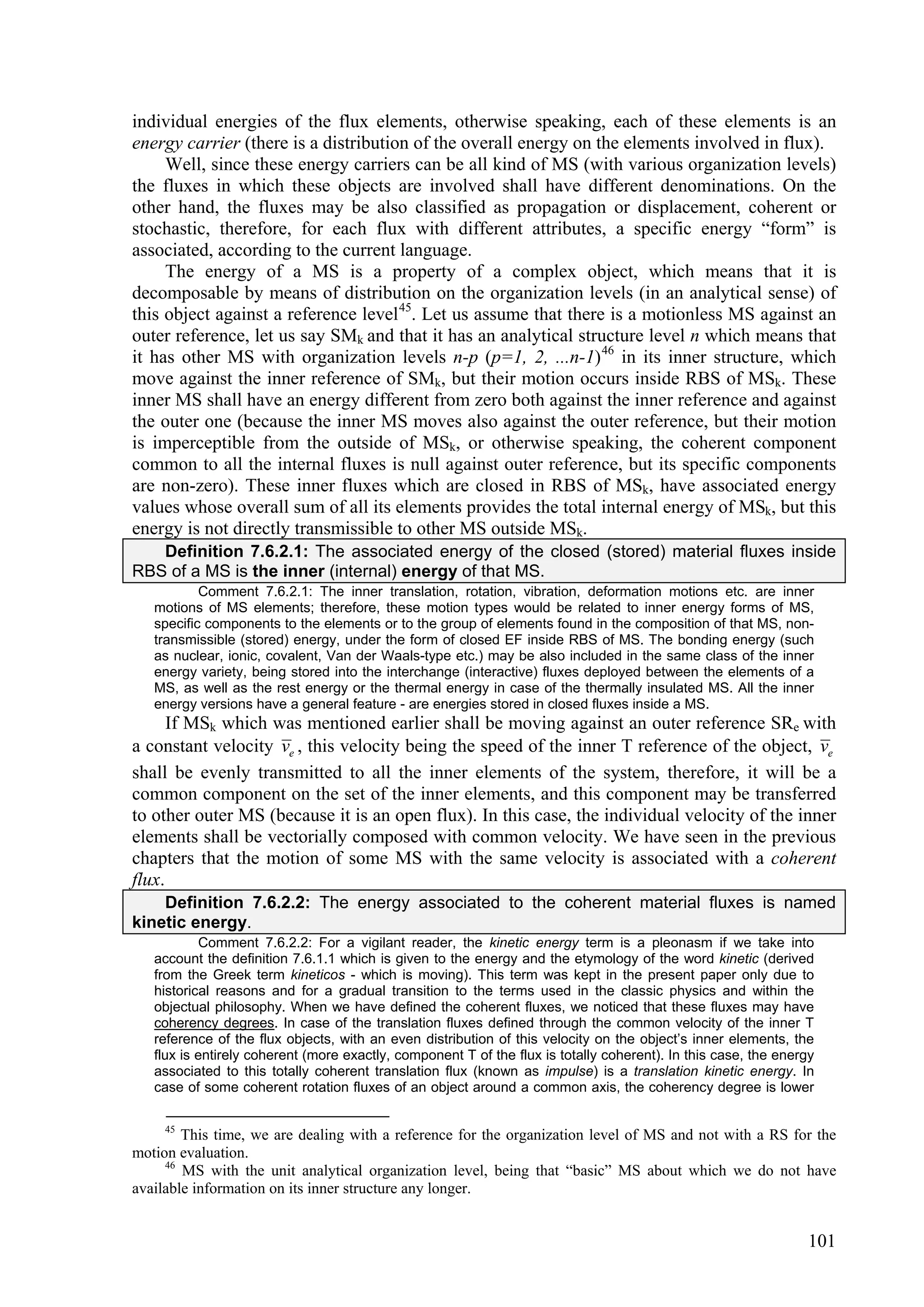 individual energies of the flux elements, otherwise speaking, each of these elements is an
energy carrier (there is a distribution of the overall energy on the elements involved in flux).
     Well, since these energy carriers can be all kind of MS (with various organization levels)
the fluxes in which these objects are involved shall have different denominations. On the
other hand, the fluxes may be also classified as propagation or displacement, coherent or
stochastic, therefore, for each flux with different attributes, a specific energy “form” is
associated, according to the current language.
     The energy of a MS is a property of a complex object, which means that it is
decomposable by means of distribution on the organization levels (in an analytical sense) of
this object against a reference level 45. Let us assume that there is a motionless MS against an
outer reference, let us say SMk and that it has an analytical structure level n which means that
it has other MS with organization levels n-p (p=1, 2, ...n-1) 46 in its inner structure, which
move against the inner reference of SMk, but their motion occurs inside RBS of MSk. These
inner MS shall have an energy different from zero both against the inner reference and against
the outer one (because the inner MS moves also against the outer reference, but their motion
is imperceptible from the outside of MSk, or otherwise speaking, the coherent component
common to all the internal fluxes is null against outer reference, but its specific components
are non-zero). These inner fluxes which are closed in RBS of MSk, have associated energy
values whose overall sum of all its elements provides the total internal energy of MSk, but this
energy is not directly transmissible to other MS outside MSk.
   Definition 7.6.2.1: The associated energy of the closed (stored) material fluxes inside
RBS of a MS is the inner (internal) energy of that MS.
           Comment 7.6.2.1: The inner translation, rotation, vibration, deformation motions etc. are inner
   motions of MS elements; therefore, these motion types would be related to inner energy forms of MS,
   specific components to the elements or to the group of elements found in the composition of that MS, non-
   transmissible (stored) energy, under the form of closed EF inside RBS of MS. The bonding energy (such
   as nuclear, ionic, covalent, Van der Waals-type etc.) may be also included in the same class of the inner
   energy variety, being stored into the interchange (interactive) fluxes deployed between the elements of a
   MS, as well as the rest energy or the thermal energy in case of the thermally insulated MS. All the inner
   energy versions have a general feature - are energies stored in closed fluxes inside a MS.
      If MSk which was mentioned earlier shall be moving against an outer reference SRe with
a constant velocity ve , this velocity being the speed of the inner T reference of the object, ve
shall be evenly transmitted to all the inner elements of the system, therefore, it will be a
common component on the set of the inner elements, and this component may be transferred
to other outer MS (because it is an open flux). In this case, the individual velocity of the inner
elements shall be vectorially composed with common velocity. We have seen in the previous
chapters that the motion of some MS with the same velocity is associated with a coherent
flux.
    Definition 7.6.2.2: The energy associated to the coherent material fluxes is named
kinetic energy.
           Comment 7.6.2.2: For a vigilant reader, the kinetic energy term is a pleonasm if we take into
   account the definition 7.6.1.1 which is given to the energy and the etymology of the word kinetic (derived
   from the Greek term kineticos - which is moving). This term was kept in the present paper only due to
   historical reasons and for a gradual transition to the terms used in the classic physics and within the
   objectual philosophy. When we have defined the coherent fluxes, we noticed that these fluxes may have
   coherency degrees. In case of the translation fluxes defined through the common velocity of the inner T
   reference of the flux objects, with an even distribution of this velocity on the object’s inner elements, the
   flux is entirely coherent (more exactly, component T of the flux is totally coherent). In this case, the energy
   associated to this totally coherent translation flux (known as impulse) is a translation kinetic energy. In
   case of some coherent rotation fluxes of an object around a common axis, the coherency degree is lower

     45
        This time, we are dealing with a reference for the organization level of MS and not with a RS for the
motion evaluation.
     46
        MS with the unit analytical organization level, being that “basic” MS about which we do not have
available information on its inner structure any longer.


                                                                                                                101
 
