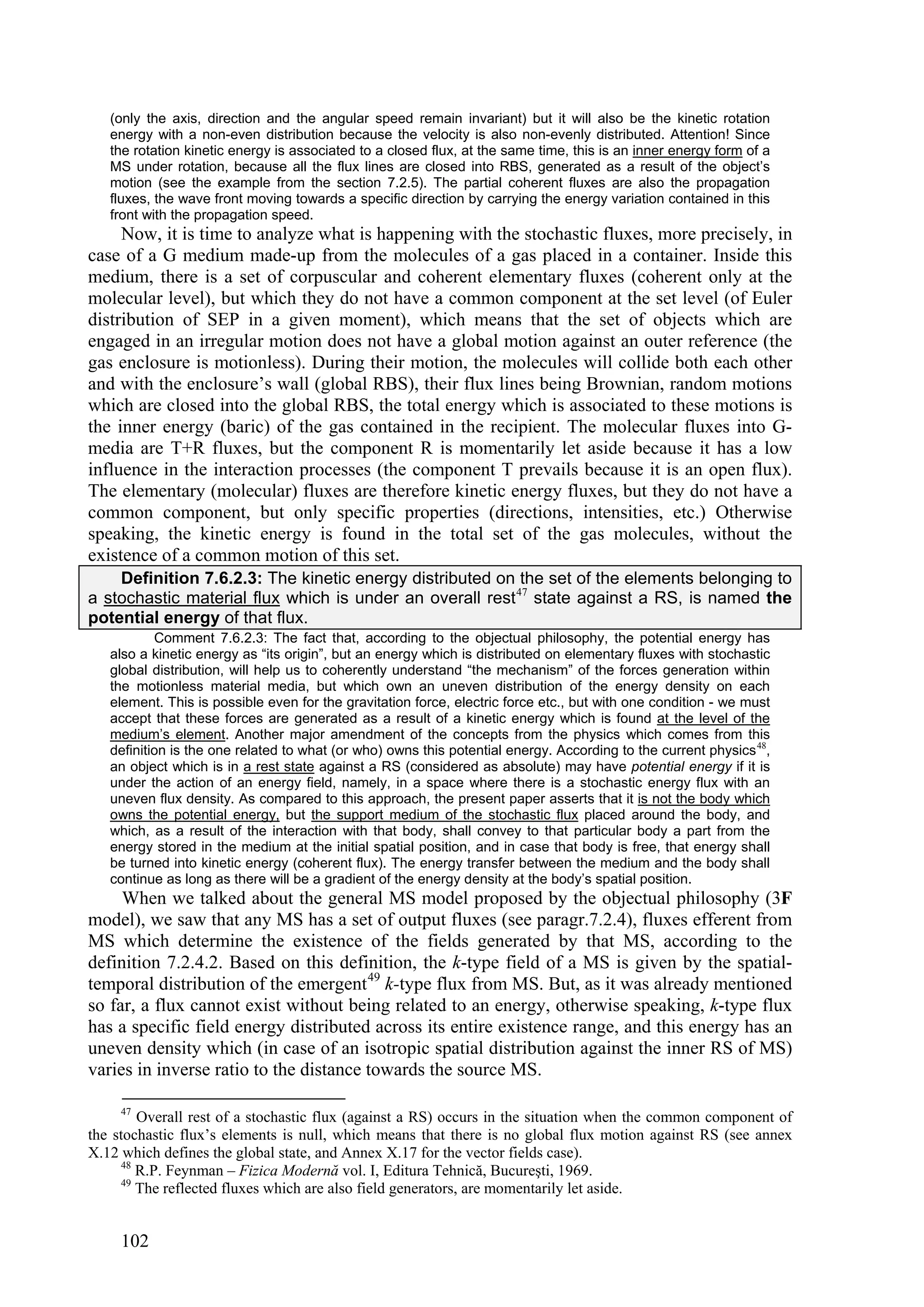 (only the axis, direction and the angular speed remain invariant) but it will also be the kinetic rotation
   energy with a non-even distribution because the velocity is also non-evenly distributed. Attention! Since
   the rotation kinetic energy is associated to a closed flux, at the same time, this is an inner energy form of a
   MS under rotation, because all the flux lines are closed into RBS, generated as a result of the object’s
   motion (see the example from the section 7.2.5). The partial coherent fluxes are also the propagation
   fluxes, the wave front moving towards a specific direction by carrying the energy variation contained in this
   front with the propagation speed.
     Now, it is time to analyze what is happening with the stochastic fluxes, more precisely, in
case of a G medium made-up from the molecules of a gas placed in a container. Inside this
medium, there is a set of corpuscular and coherent elementary fluxes (coherent only at the
molecular level), but which they do not have a common component at the set level (of Euler
distribution of SEP in a given moment), which means that the set of objects which are
engaged in an irregular motion does not have a global motion against an outer reference (the
gas enclosure is motionless). During their motion, the molecules will collide both each other
and with the enclosure’s wall (global RBS), their flux lines being Brownian, random motions
which are closed into the global RBS, the total energy which is associated to these motions is
the inner energy (baric) of the gas contained in the recipient. The molecular fluxes into G-
media are T+R fluxes, but the component R is momentarily let aside because it has a low
influence in the interaction processes (the component T prevails because it is an open flux).
The elementary (molecular) fluxes are therefore kinetic energy fluxes, but they do not have a
common component, but only specific properties (directions, intensities, etc.) Otherwise
speaking, the kinetic energy is found in the total set of the gas molecules, without the
existence of a common motion of this set.
    Definition 7.6.2.3: The kinetic energy distributed on the set of the elements belonging to
a stochastic material flux which is under an overall rest 47 state against a RS, is named the
potential energy of that flux.
           Comment 7.6.2.3: The fact that, according to the objectual philosophy, the potential energy has
   also a kinetic energy as “its origin”, but an energy which is distributed on elementary fluxes with stochastic
   global distribution, will help us to coherently understand “the mechanism” of the forces generation within
   the motionless material media, but which own an uneven distribution of the energy density on each
   element. This is possible even for the gravitation force, electric force etc., but with one condition - we must
   accept that these forces are generated as a result of a kinetic energy which is found at the level of the
   medium’s element. Another major amendment of the concepts from the physics which comes from this
   definition is the one related to what (or who) owns this potential energy. According to the current physics 48,
   an object which is in a rest state against a RS (considered as absolute) may have potential energy if it is
   under the action of an energy field, namely, in a space where there is a stochastic energy flux with an
   uneven flux density. As compared to this approach, the present paper asserts that it is not the body which
   owns the potential energy, but the support medium of the stochastic flux placed around the body, and
   which, as a result of the interaction with that body, shall convey to that particular body a part from the
   energy stored in the medium at the initial spatial position, and in case that body is free, that energy shall
   be turned into kinetic energy (coherent flux). The energy transfer between the medium and the body shall
   continue as long as there will be a gradient of the energy density at the body’s spatial position.
     When we talked about the general MS model proposed by the objectual philosophy (3F
model), we saw that any MS has a set of output fluxes (see paragr.7.2.4), fluxes efferent from
MS which determine the existence of the fields generated by that MS, according to the
definition 7.2.4.2. Based on this definition, the k-type field of a MS is given by the spatial-
temporal distribution of the emergent 49 k-type flux from MS. But, as it was already mentioned
so far, a flux cannot exist without being related to an energy, otherwise speaking, k-type flux
has a specific field energy distributed across its entire existence range, and this energy has an
uneven density which (in case of an isotropic spatial distribution against the inner RS of MS)
varies in inverse ratio to the distance towards the source MS.

     47
         Overall rest of a stochastic flux (against a RS) occurs in the situation when the common component of
the stochastic flux’s elements is null, which means that there is no global flux motion against RS (see annex
X.12 which defines the global state, and Annex X.17 for the vector fields case).
      48
         R.P. Feynman – Fizica Modernă vol. I, Editura Tehnică, Bucureşti, 1969.
      49
         The reflected fluxes which are also field generators, are momentarily let aside.


     102
 