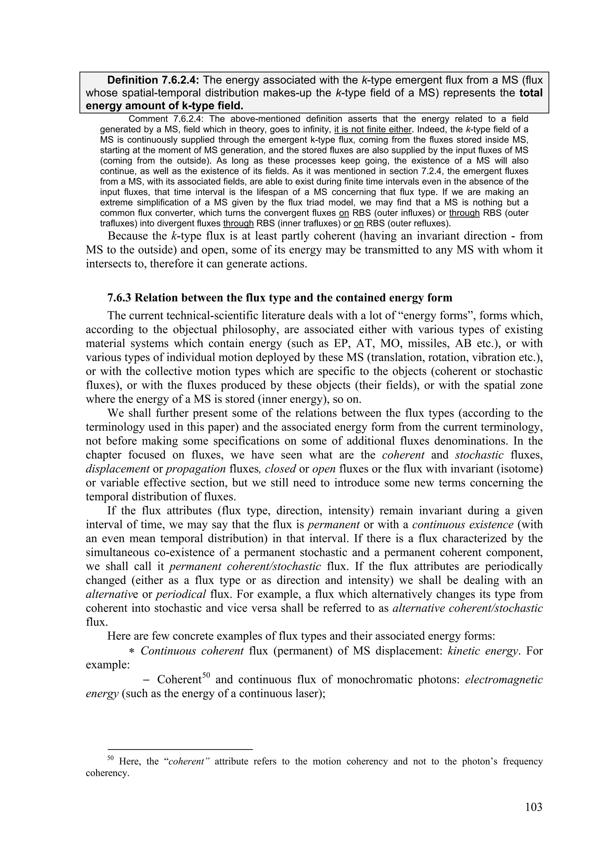 Definition 7.6.2.4: The energy associated with the k-type emergent flux from a MS (flux
whose spatial-temporal distribution makes-up the k-type field of a MS) represents the total
energy amount of k-type field.
           Comment 7.6.2.4: The above-mentioned definition asserts that the energy related to a field
   generated by a MS, field which in theory, goes to infinity, it is not finite either. Indeed, the k-type field of a
   MS is continuously supplied through the emergent k-type flux, coming from the fluxes stored inside MS,
   starting at the moment of MS generation, and the stored fluxes are also supplied by the input fluxes of MS
   (coming from the outside). As long as these processes keep going, the existence of a MS will also
   continue, as well as the existence of its fields. As it was mentioned in section 7.2.4, the emergent fluxes
   from a MS, with its associated fields, are able to exist during finite time intervals even in the absence of the
   input fluxes, that time interval is the lifespan of a MS concerning that flux type. If we are making an
   extreme simplification of a MS given by the flux triad model, we may find that a MS is nothing but a
   common flux converter, which turns the convergent fluxes on RBS (outer influxes) or through RBS (outer
   trafluxes) into divergent fluxes through RBS (inner trafluxes) or on RBS (outer refluxes).
     Because the k-type flux is at least partly coherent (having an invariant direction - from
MS to the outside) and open, some of its energy may be transmitted to any MS with whom it
intersects to, therefore it can generate actions.

     7.6.3 Relation between the flux type and the contained energy form
     The current technical-scientific literature deals with a lot of “energy forms”, forms which,
according to the objectual philosophy, are associated either with various types of existing
material systems which contain energy (such as EP, AT, MO, missiles, AB etc.), or with
various types of individual motion deployed by these MS (translation, rotation, vibration etc.),
or with the collective motion types which are specific to the objects (coherent or stochastic
fluxes), or with the fluxes produced by these objects (their fields), or with the spatial zone
where the energy of a MS is stored (inner energy), so on.
     We shall further present some of the relations between the flux types (according to the
terminology used in this paper) and the associated energy form from the current terminology,
not before making some specifications on some of additional fluxes denominations. In the
chapter focused on fluxes, we have seen what are the coherent and stochastic fluxes,
displacement or propagation fluxes, closed or open fluxes or the flux with invariant (isotome)
or variable effective section, but we still need to introduce some new terms concerning the
temporal distribution of fluxes.
     If the flux attributes (flux type, direction, intensity) remain invariant during a given
interval of time, we may say that the flux is permanent or with a continuous existence (with
an even mean temporal distribution) in that interval. If there is a flux characterized by the
simultaneous co-existence of a permanent stochastic and a permanent coherent component,
we shall call it permanent coherent/stochastic flux. If the flux attributes are periodically
changed (either as a flux type or as direction and intensity) we shall be dealing with an
alternative or periodical flux. For example, a flux which alternatively changes its type from
coherent into stochastic and vice versa shall be referred to as alternative coherent/stochastic
flux.
     Here are few concrete examples of flux types and their associated energy forms:
           Continuous coherent flux (permanent) of MS displacement: kinetic energy. For
example:
              Coherent 50 and continuous flux of monochromatic photons: electromagnetic
energy (such as the energy of a continuous laser);




    50
       Here, the “coherent” attribute refers to the motion coherency and not to the photon’s frequency
coherency.


                                                                                                                   103
 