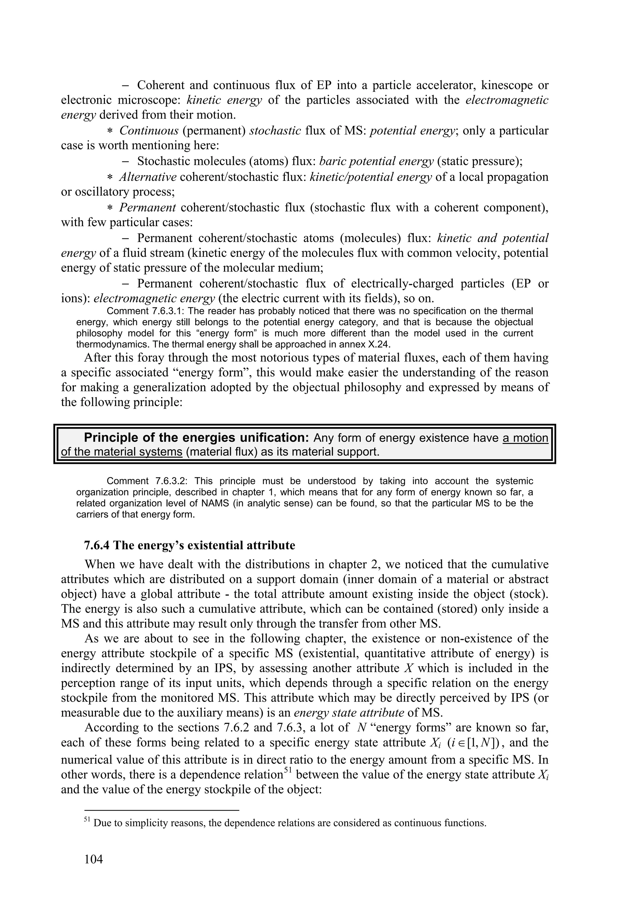  Coherent and continuous flux of EP into a particle accelerator, kinescope or
electronic microscope: kinetic energy of the particles associated with the electromagnetic
energy derived from their motion.
           Continuous (permanent) stochastic flux of MS: potential energy; only a particular
case is worth mentioning here:
              Stochastic molecules (atoms) flux: baric potential energy (static pressure);
           Alternative coherent/stochastic flux: kinetic/potential energy of a local propagation
or oscillatory process;
           Permanent coherent/stochastic flux (stochastic flux with a coherent component),
with few particular cases:
              Permanent coherent/stochastic atoms (molecules) flux: kinetic and potential
energy of a fluid stream (kinetic energy of the molecules flux with common velocity, potential
energy of static pressure of the molecular medium;
              Permanent coherent/stochastic flux of electrically-charged particles (EP or
ions): electromagnetic energy (the electric current with its fields), so on.
          Comment 7.6.3.1: The reader has probably noticed that there was no specification on the thermal
   energy, which energy still belongs to the potential energy category, and that is because the objectual
   philosophy model for this “energy form” is much more different than the model used in the current
   thermodynamics. The thermal energy shall be approached in annex X.24.
     After this foray through the most notorious types of material fluxes, each of them having
a specific associated “energy form”, this would make easier the understanding of the reason
for making a generalization adopted by the objectual philosophy and expressed by means of
the following principle:

     Principle of the energies unification: Any form of energy existence have a motion
of the material systems (material flux) as its material support.

           Comment 7.6.3.2: This principle must be understood by taking into account the systemic
   organization principle, described in chapter 1, which means that for any form of energy known so far, a
   related organization level of NAMS (in analytic sense) can be found, so that the particular MS to be the
   carriers of that energy form.


     7.6.4 The energy’s existential attribute
     When we have dealt with the distributions in chapter 2, we noticed that the cumulative
attributes which are distributed on a support domain (inner domain of a material or abstract
object) have a global attribute - the total attribute amount existing inside the object (stock).
The energy is also such a cumulative attribute, which can be contained (stored) only inside a
MS and this attribute may result only through the transfer from other MS.
     As we are about to see in the following chapter, the existence or non-existence of the
energy attribute stockpile of a specific MS (existential, quantitative attribute of energy) is
indirectly determined by an IPS, by assessing another attribute X which is included in the
perception range of its input units, which depends through a specific relation on the energy
stockpile from the monitored MS. This attribute which may be directly perceived by IPS (or
measurable due to the auxiliary means) is an energy state attribute of MS.
     According to the sections 7.6.2 and 7.6.3, a lot of N “energy forms” are known so far,
each of these forms being related to a specific energy state attribute Xi (i  [1, N ]) , and the
numerical value of this attribute is in direct ratio to the energy amount from a specific MS. In
other words, there is a dependence relation 51 between the value of the energy state attribute Xi
and the value of the energy stockpile of the object:

    51
         Due to simplicity reasons, the dependence relations are considered as continuous functions.


    104
 