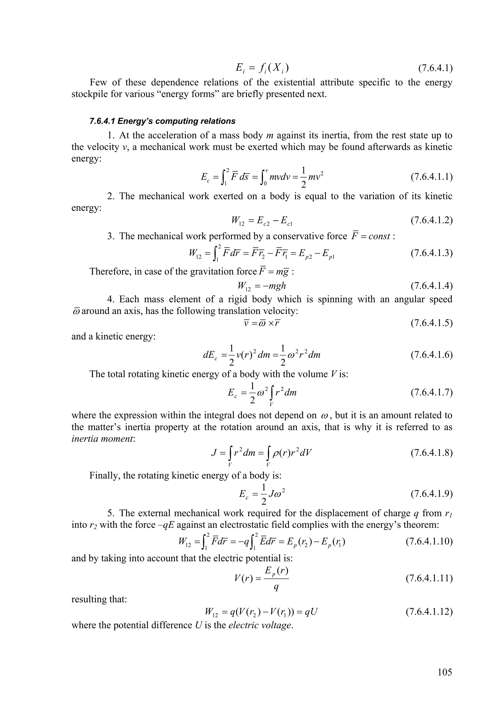 Ei  f i ( X i )                  (7.6.4.1)
    Few of these dependence relations of the existential attribute specific to the energy
stockpile for various “energy forms” are briefly presented next.

    7.6.4.1 Energy’s computing relations
         1. At the acceleration of a mass body m against its inertia, from the rest state up to
the velocity v, a mechanical work must be exerted which may be found afterwards as kinetic
energy:
                                       2          v         1
                                Ec   F ds   mvdv  mv 2                         (7.6.4.1.1)
                                      1          0          2
         2. The mechanical work exerted on a body is equal to the variation of its kinetic
energy:
                                         W12  E c 2  E c1                         (7.6.4.1.2)
         3. The mechanical work performed by a conservative force F  const :
                                        2
                               W12   F dr  F r2  F r1  E p 2  E p1               (7.6.4.1.3)
                                        1

     Therefore, in case of the gravitation force F  mg :
                                            W12  mgh                              (7.6.4.1.4)
         4. Each mass element of a rigid body which is spinning with an angular speed
 around an axis, has the following translation velocity:
                                              v   r                              (7.6.4.1.5)
and a kinetic energy:
                                         1             1
                                  dE c  v(r ) 2 dm   2 r 2 dm                    (7.6.4.1.6)
                                         2             2
     The total rotating kinetic energy of a body with the volume V is:
                                               1
                                         E c   2  r 2 dm                         (7.6.4.1.7)
                                                2 V
where the expression within the integral does not depend on  , but it is an amount related to
the matter’s inertia property at the rotation around an axis, that is why it is referred to as
inertia moment:
                                    J   r 2 dm    (r )r 2 dV                   (7.6.4.1.8)
                                            V            V

     Finally, the rotating kinetic energy of a body is:
                                                 1
                                            E c  J 2                                 (7.6.4.1.9)
                                                 2
         5. The external mechanical work required for the displacement of charge q from r1
into r2 with the force –qE against an electrostatic field complies with the energy’s theorem:
                                    2                2
                            W12   Fdr  q  Edr  E p (r2 )  E p (r1 )           (7.6.4.1.10)
                                   1                 1
and by taking into account that the electric potential is:
                                                   E p (r )
                                         V (r )                                     (7.6.4.1.11)
                                                      q
resulting that:
                                  W12  q (V (r2 )  V (r1 ))  qU                   (7.6.4.1.12)
where the potential difference U is the electric voltage.



                                                                                             105
 