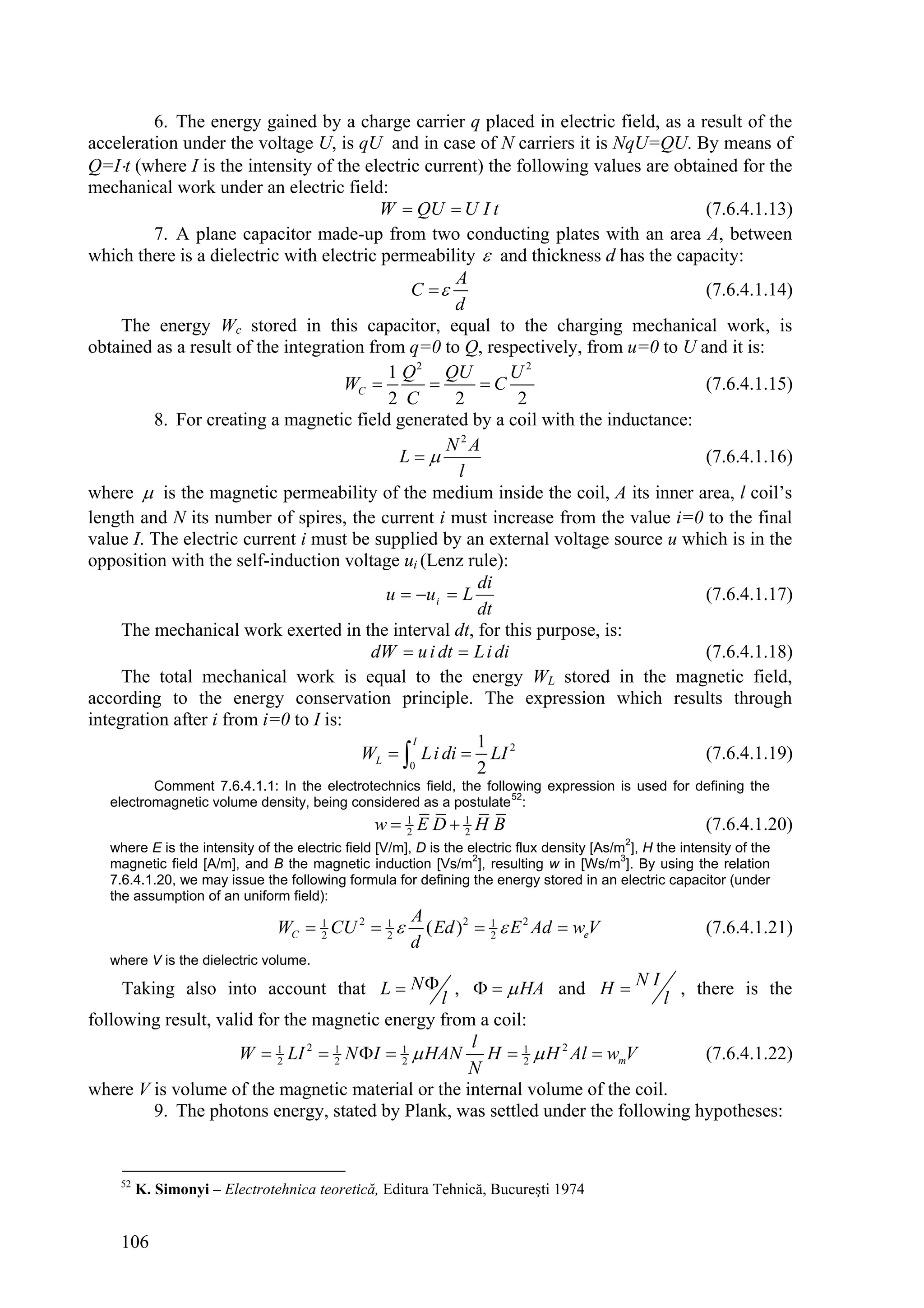 6. The energy gained by a charge carrier q placed in electric field, as a result of the
acceleration under the voltage U, is qU and in case of N carriers it is NqU=QU. By means of
Q=It (where I is the intensity of the electric current) the following values are obtained for the
mechanical work under an electric field:
                                          W  QU  U I t                              (7.6.4.1.13)
         7. A plane capacitor made-up from two conducting plates with an area A, between
which there is a dielectric with electric permeability  and thickness d has the capacity:
                                                     A
                                              C                                     (7.6.4.1.14)
                                                     d
     The energy Wc stored in this capacitor, equal to the charging mechanical work, is
obtained as a result of the integration from q=0 to Q, respectively, from u=0 to U and it is:
                                           1 Q 2 QU           U2
                                      WC              C                            (7.6.4.1.15)
                                           2 C       2        2
         8. For creating a magnetic field generated by a coil with the inductance:
                                                    N2A
                                             L                                      (7.6.4.1.16)
                                                     l
where  is the magnetic permeability of the medium inside the coil, A its inner area, l coil’s
length and N its number of spires, the current i must increase from the value i=0 to the final
value I. The electric current i must be supplied by an external voltage source u which is in the
opposition with the self-induction voltage ui (Lenz rule):
                                                        di
                                           u  u i  L                               (7.6.4.1.17)
                                                        dt
     The mechanical work exerted in the interval dt, for this purpose, is:
                                         dW  u i dt  L i di                         (7.6.4.1.18)
     The total mechanical work is equal to the energy WL stored in the magnetic field,
according to the energy conservation principle. The expression which results through
integration after i from i=0 to I is:
                                               I        1
                                       WL   L i di  LI 2                           (7.6.4.1.19)
                                              0         2
          Comment 7.6.4.1.1: In the electrotechnics field, the following expression is used for defining the
   electromagnetic volume density, being considered as a postulate 52:
                                                 w 1 ED 1 H B
                                                    2     2                                                (7.6.4.1.20)
                                                                                             2
   where E is the intensity of the electric field [V/m], D is the electric flux density [As/m ], H the intensity of the
                                                                   2                         3
   magnetic field [A/m], and B the magnetic induction [Vs/m ], resulting w in [Ws/m ]. By using the relation
   7.6.4.1.20, we may issue the following formula for defining the energy stored in an electric capacitor (under
   the assumption of an uniform field):
                                                       A
                                WC  1 CU 2  1 
                                     2        2          ( Ed ) 2  1  E 2 Ad  weV
                                                                    2                                      (7.6.4.1.21)
                                                       d
   where V is the dielectric volume.

     Taking also into account that L  N  ,    HA and H  N I , there is the
                                                l                            l
following result, valid for the magnetic energy from a coil:
                                                    l
                     W  1 LI 2  1 N I  1  HAN H  1  H 2 Al  wmV
                           2      2        2               2                      (7.6.4.1.22)
                                                   N
where V is volume of the magnetic material or the internal volume of the coil.
         9. The photons energy, stated by Plank, was settled under the following hypotheses:


    52
         K. Simonyi – Electrotehnica teoretică, Editura Tehnică, Bucureşti 1974


    106
 