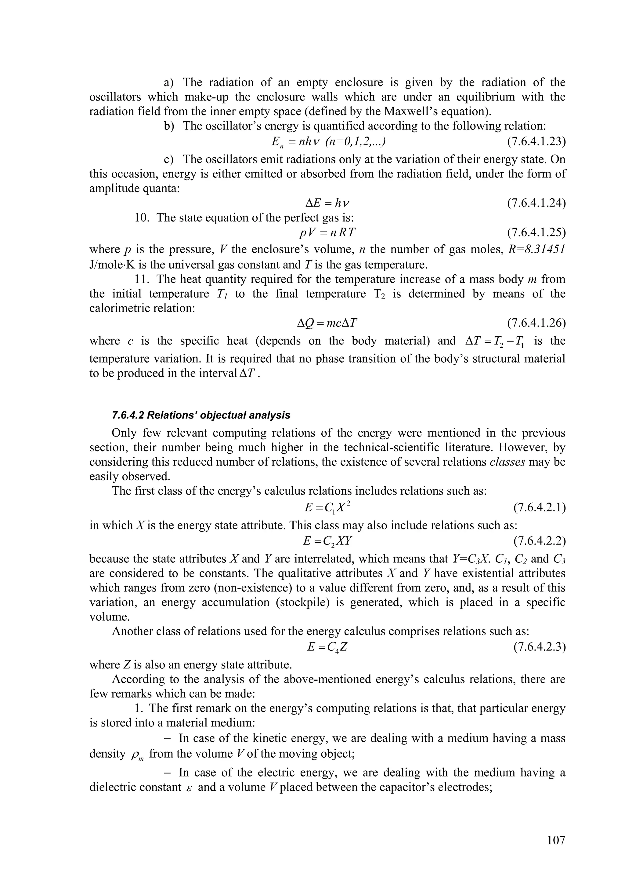 a) The radiation of an empty enclosure is given by the radiation of the
oscillators which make-up the enclosure walls which are under an equilibrium with the
radiation field from the inner empty space (defined by the Maxwell’s equation).
                b) The oscillator’s energy is quantified according to the following relation:
                                     E n  nh (n=0,1,2,...)                          (7.6.4.1.23)
                c) The oscillators emit radiations only at the variation of their energy state. On
this occasion, energy is either emitted or absorbed from the radiation field, under the form of
amplitude quanta:
                                            E  h                                   (7.6.4.1.24)
         10. The state equation of the perfect gas is:
                                           pV  n R T                                 (7.6.4.1.25)
where p is the pressure, V the enclosure’s volume, n the number of gas moles, R=8.31451
J/moleK is the universal gas constant and T is the gas temperature.
         11. The heat quantity required for the temperature increase of a mass body m from
the initial temperature T1 to the final temperature T2 is determined by means of the
calorimetric relation:
                                           Q  mcT                                  (7.6.4.1.26)
where c is the specific heat (depends on the body material) and T  T2  T1 is the
temperature variation. It is required that no phase transition of the body’s structural material
to be produced in the interval T .


    7.6.4.2 Relations’ objectual analysis
     Only few relevant computing relations of the energy were mentioned in the previous
section, their number being much higher in the technical-scientific literature. However, by
considering this reduced number of relations, the existence of several relations classes may be
easily observed.
     The first class of the energy’s calculus relations includes relations such as:
                                             E  C1 X 2                                (7.6.4.2.1)
in which X is the energy state attribute. This class may also include relations such as:
                                             E  C2 XY                                 (7.6.4.2.2)
because the state attributes X and Y are interrelated, which means that Y=C3X. C1, C2 and C3
are considered to be constants. The qualitative attributes X and Y have existential attributes
which ranges from zero (non-existence) to a value different from zero, and, as a result of this
variation, an energy accumulation (stockpile) is generated, which is placed in a specific
volume.
     Another class of relations used for the energy calculus comprises relations such as:
                                              E  C4 Z                                 (7.6.4.2.3)
where Z is also an energy state attribute.
     According to the analysis of the above-mentioned energy’s calculus relations, there are
few remarks which can be made:
          1. The first remark on the energy’s computing relations is that, that particular energy
is stored into a material medium:
                 In case of the kinetic energy, we are dealing with a medium having a mass
density  m from the volume V of the moving object;
                 In case of the electric energy, we are dealing with the medium having a
dielectric constant  and a volume V placed between the capacitor’s electrodes;



                                                                                             107
 