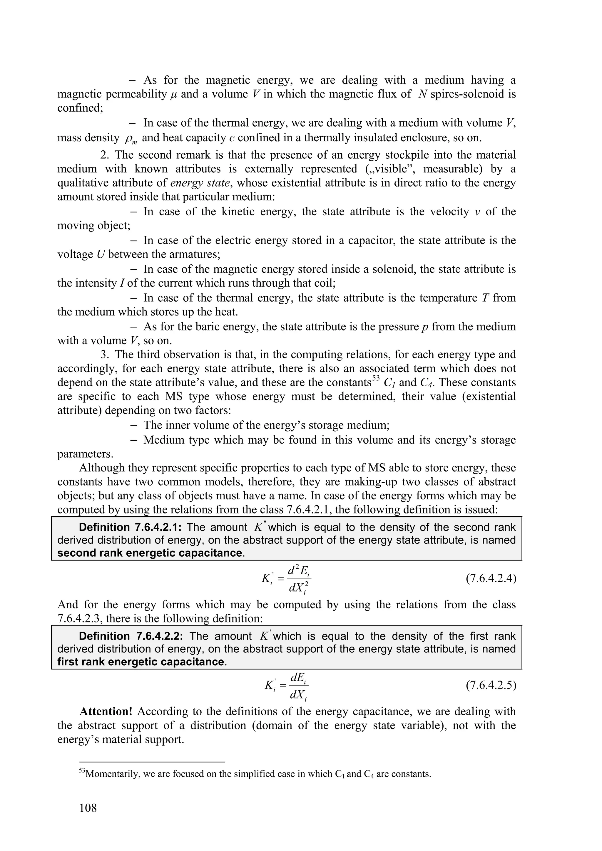  As for the magnetic energy, we are dealing with a medium having a
magnetic permeability μ and a volume V in which the magnetic flux of N spires-solenoid is
confined;
                 In case of the thermal energy, we are dealing with a medium with volume V,
mass density  m and heat capacity c confined in a thermally insulated enclosure, so on.
          2. The second remark is that the presence of an energy stockpile into the material
medium with known attributes is externally represented („visible”, measurable) by a
qualitative attribute of energy state, whose existential attribute is in direct ratio to the energy
amount stored inside that particular medium:
                 In case of the kinetic energy, the state attribute is the velocity v of the
moving object;
                 In case of the electric energy stored in a capacitor, the state attribute is the
voltage U between the armatures;
                 In case of the magnetic energy stored inside a solenoid, the state attribute is
the intensity I of the current which runs through that coil;
                 In case of the thermal energy, the state attribute is the temperature T from
the medium which stores up the heat.
                 As for the baric energy, the state attribute is the pressure p from the medium
with a volume V, so on.
          3. The third observation is that, in the computing relations, for each energy type and
accordingly, for each energy state attribute, there is also an associated term which does not
depend on the state attribute’s value, and these are the constants 53 C1 and C4. These constants
are specific to each MS type whose energy must be determined, their value (existential
attribute) depending on two factors:
                 The inner volume of the energy’s storage medium;
                 Medium type which may be found in this volume and its energy’s storage
parameters.
     Although they represent specific properties to each type of MS able to store energy, these
constants have two common models, therefore, they are making-up two classes of abstract
objects; but any class of objects must have a name. In case of the energy forms which may be
computed by using the relations from the class 7.6.4.2.1, the following definition is issued:
     Definition 7.6.4.2.1: The amount K '' which is equal to the density of the second rank
derived distribution of energy, on the abstract support of the energy state attribute, is named
second rank energetic capacitance.
                                              d 2 Ei
                                                K i''                        (7.6.4.2.4)
                                              dX i2
And for the energy forms which may be computed by using the relations from the class
7.6.4.2.3, there is the following definition:
     Definition 7.6.4.2.2: The amount K ' which is equal to the density of the first rank
derived distribution of energy, on the abstract support of the energy state attribute, is named
first rank energetic capacitance.
                                              dEi
                                                 K i'                          (7.6.4.2.5)
                                              dX i
    Attention! According to the definitions of the energy capacitance, we are dealing with
the abstract support of a distribution (domain of the energy state variable), not with the
energy’s material support.

    53
      Momentarily, we are focused on the simplified case in which C1 and C4 are constants.


    108
 