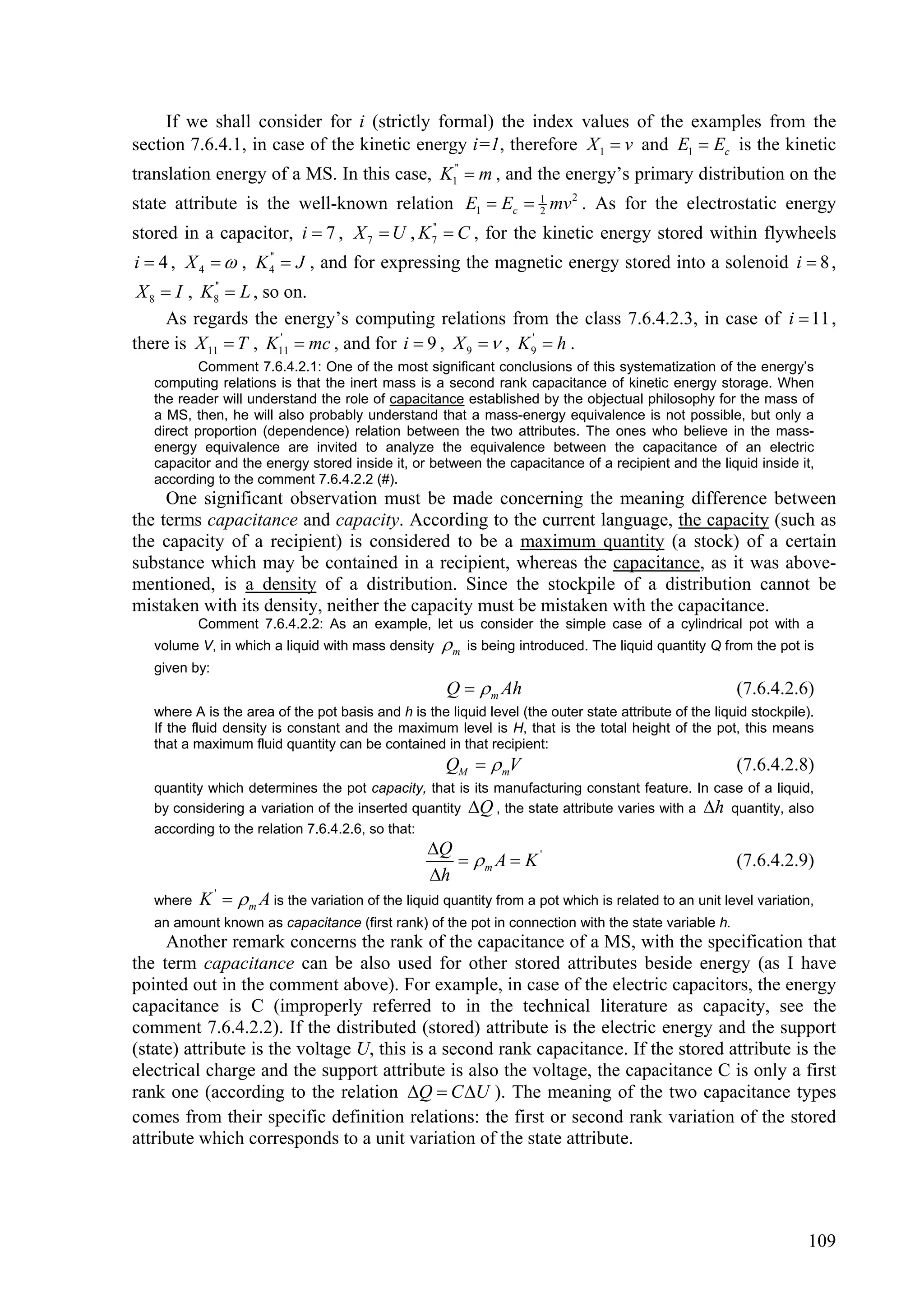 If we shall consider for i (strictly formal) the index values of the examples from the
section 7.6.4.1, in case of the kinetic energy i=1, therefore X 1  v and E1  Ec is the kinetic
translation energy of a MS. In this case, K1''  m , and the energy’s primary distribution on the
state attribute is the well-known relation E1  Ec  1 mv 2 . As for the electrostatic energy
                                                     2

stored in a capacitor, i  7 , X 7  U , K 7  C , for the kinetic energy stored within flywheels
                                           ''


i  4 , X 4   , K 4  J , and for expressing the magnetic energy stored into a solenoid i  8 ,
                    ''


 X 8  I , K8''  L , so on.
      As regards the energy’s computing relations from the class 7.6.4.2.3, in case of i  11 ,
there is X 11  T , K11  mc , and for i  9 , X 9   , K 9'  h .
                        '

           Comment 7.6.4.2.1: One of the most significant conclusions of this systematization of the energy’s
   computing relations is that the inert mass is a second rank capacitance of kinetic energy storage. When
   the reader will understand the role of capacitance established by the objectual philosophy for the mass of
   a MS, then, he will also probably understand that a mass-energy equivalence is not possible, but only a
   direct proportion (dependence) relation between the two attributes. The ones who believe in the mass-
   energy equivalence are invited to analyze the equivalence between the capacitance of an electric
   capacitor and the energy stored inside it, or between the capacitance of a recipient and the liquid inside it,
   according to the comment 7.6.4.2.2 (#).
     One significant observation must be made concerning the meaning difference between
the terms capacitance and capacity. According to the current language, the capacity (such as
the capacity of a recipient) is considered to be a maximum quantity (a stock) of a certain
substance which may be contained in a recipient, whereas the capacitance, as it was above-
mentioned, is a density of a distribution. Since the stockpile of a distribution cannot be
mistaken with its density, neither the capacity must be mistaken with the capacitance.
           Comment 7.6.4.2.2: As an example, let us consider the simple case of a cylindrical pot with a
   volume V, in which a liquid with mass density     m   is being introduced. The liquid quantity Q from the pot is
   given by:
                                                     Q   m Ah                                         (7.6.4.2.6)
   where A is the area of the pot basis and h is the liquid level (the outer state attribute of the liquid stockpile).
   If the fluid density is constant and the maximum level is H, that is the total height of the pot, this means
   that a maximum fluid quantity can be contained in that recipient:
                                                     QM   mV                                          (7.6.4.2.8)
   quantity which determines the pot capacity, that is its manufacturing constant feature. In case of a liquid,
   by considering a variation of the inserted quantity Q , the state attribute varies with a h quantity, also
   according to the relation 7.6.4.2.6, so that:
                                                  Q
                                                      m A  K '                                       (7.6.4.2.9)
                                                  h
   where   K '   m A is the variation of the liquid quantity from a pot which is related to an unit level variation,
   an amount known as capacitance (first rank) of the pot in connection with the state variable h.
     Another remark concerns the rank of the capacitance of a MS, with the specification that
the term capacitance can be also used for other stored attributes beside energy (as I have
pointed out in the comment above). For example, in case of the electric capacitors, the energy
capacitance is C (improperly referred to in the technical literature as capacity, see the
comment 7.6.4.2.2). If the distributed (stored) attribute is the electric energy and the support
(state) attribute is the voltage U, this is a second rank capacitance. If the stored attribute is the
electrical charge and the support attribute is also the voltage, the capacitance C is only a first
rank one (according to the relation Q  C U ). The meaning of the two capacitance types
comes from their specific definition relations: the first or second rank variation of the stored
attribute which corresponds to a unit variation of the state attribute.




                                                                                                                    109
 