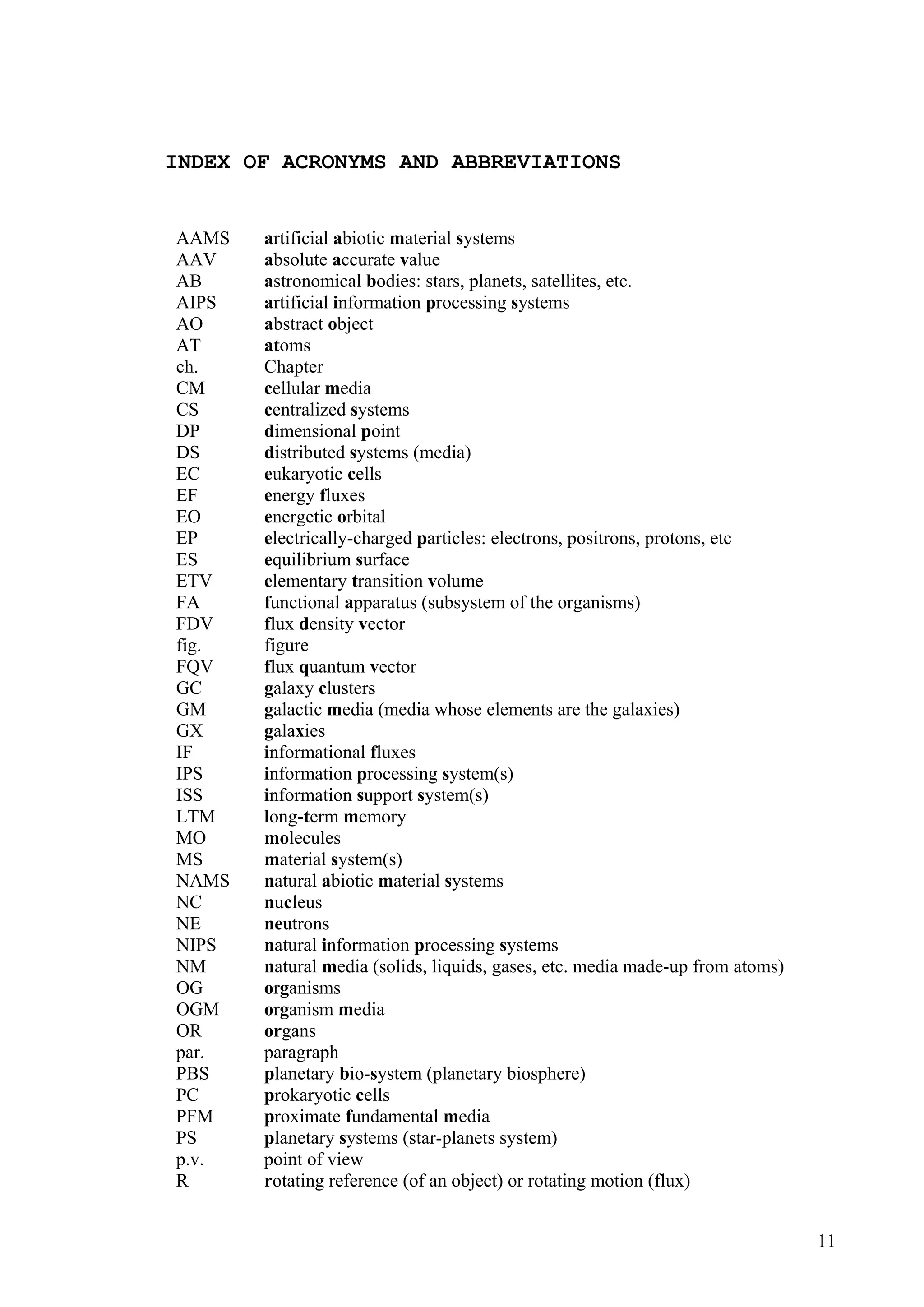 INDEX OF ACRONYMS AND ABBREVIATIONS


AAMS   artificial abiotic material systems
AAV    absolute accurate value
AB     astronomical bodies: stars, planets, satellites, etc.
AIPS   artificial information processing systems
AO     abstract object
AT     atoms
ch.    Chapter
CM     cellular media
CS     centralized systems
DP     dimensional point
DS     distributed systems (media)
EC     eukaryotic cells
EF     energy fluxes
EO     energetic orbital
EP     electrically-charged particles: electrons, positrons, protons, etc
ES     equilibrium surface
ETV    elementary transition volume
FA     functional apparatus (subsystem of the organisms)
FDV    flux density vector
fig.   figure
FQV    flux quantum vector
GC     galaxy clusters
GM     galactic media (media whose elements are the galaxies)
GX     galaxies
IF     informational fluxes
IPS    information processing system(s)
ISS    information support system(s)
LTM    long-term memory
MO     molecules
MS     material system(s)
NAMS   natural abiotic material systems
NC     nucleus
NE     neutrons
NIPS   natural information processing systems
NM     natural media (solids, liquids, gases, etc. media made-up from atoms)
OG     organisms
OGM    organism media
OR     organs
par.   paragraph
PBS    planetary bio-system (planetary biosphere)
PC     prokaryotic cells
PFM    proximate fundamental media
PS     planetary systems (star-planets system)
p.v.   point of view
R      rotating reference (of an object) or rotating motion (flux)


                                                                               11
 