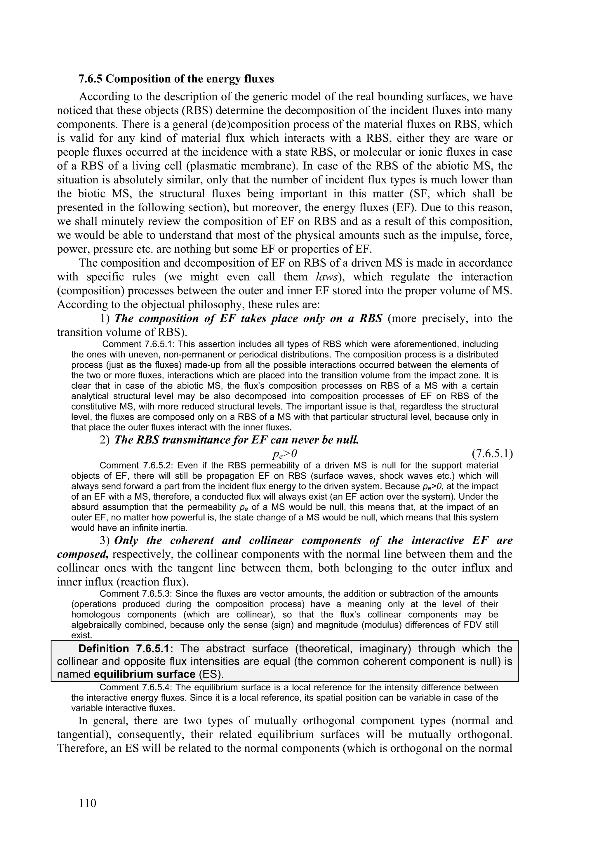 7.6.5 Composition of the energy fluxes
     According to the description of the generic model of the real bounding surfaces, we have
noticed that these objects (RBS) determine the decomposition of the incident fluxes into many
components. There is a general (de)composition process of the material fluxes on RBS, which
is valid for any kind of material flux which interacts with a RBS, either they are ware or
people fluxes occurred at the incidence with a state RBS, or molecular or ionic fluxes in case
of a RBS of a living cell (plasmatic membrane). In case of the RBS of the abiotic MS, the
situation is absolutely similar, only that the number of incident flux types is much lower than
the biotic MS, the structural fluxes being important in this matter (SF, which shall be
presented in the following section), but moreover, the energy fluxes (EF). Due to this reason,
we shall minutely review the composition of EF on RBS and as a result of this composition,
we would be able to understand that most of the physical amounts such as the impulse, force,
power, pressure etc. are nothing but some EF or properties of EF.
     The composition and decomposition of EF on RBS of a driven MS is made in accordance
with specific rules (we might even call them laws), which regulate the interaction
(composition) processes between the outer and inner EF stored into the proper volume of MS.
According to the objectual philosophy, these rules are:
          1) The composition of EF takes place only on a RBS (more precisely, into the
transition volume of RBS).
           Comment 7.6.5.1: This assertion includes all types of RBS which were aforementioned, including
  the ones with uneven, non-permanent or periodical distributions. The composition process is a distributed
  process (just as the fluxes) made-up from all the possible interactions occurred between the elements of
  the two or more fluxes, interactions which are placed into the transition volume from the impact zone. It is
  clear that in case of the abiotic MS, the flux’s composition processes on RBS of a MS with a certain
  analytical structural level may be also decomposed into composition processes of EF on RBS of the
  constitutive MS, with more reduced structural levels. The important issue is that, regardless the structural
  level, the fluxes are composed only on a RBS of a MS with that particular structural level, because only in
  that place the outer fluxes interact with the inner fluxes.
          2) The RBS transmittance for EF can never be null.
                                           pe>0                                                             (7.6.5.1)
         Comment 7.6.5.2: Even if the RBS permeability of a driven MS is null for the support material
  objects of EF, there will still be propagation EF on RBS (surface waves, shock waves etc.) which will
  always send forward a part from the incident flux energy to the driven system. Because pe>0, at the impact
  of an EF with a MS, therefore, a conducted flux will always exist (an EF action over the system). Under the
  absurd assumption that the permeability pe of a MS would be null, this means that, at the impact of an
  outer EF, no matter how powerful is, the state change of a MS would be null, which means that this system
  would have an infinite inertia.
         3) Only the coherent and collinear components of the interactive EF are
composed, respectively, the collinear components with the normal line between them and the
collinear ones with the tangent line between them, both belonging to the outer influx and
inner influx (reaction flux).
         Comment 7.6.5.3: Since the fluxes are vector amounts, the addition or subtraction of the amounts
  (operations produced during the composition process) have a meaning only at the level of their
  homologous components (which are collinear), so that the flux’s collinear components may be
  algebraically combined, because only the sense (sign) and magnitude (modulus) differences of FDV still
  exist.
     Definition 7.6.5.1: The abstract surface (theoretical, imaginary) through which the
collinear and opposite flux intensities are equal (the common coherent component is null) is
named equilibrium surface (ES).
          Comment 7.6.5.4: The equilibrium surface is a local reference for the intensity difference between
  the interactive energy fluxes. Since it is a local reference, its spatial position can be variable in case of the
  variable interactive fluxes.
    In general, there are two types of mutually orthogonal component types (normal and
tangential), consequently, their related equilibrium surfaces will be mutually orthogonal.
Therefore, an ES will be related to the normal components (which is orthogonal on the normal



    110
 