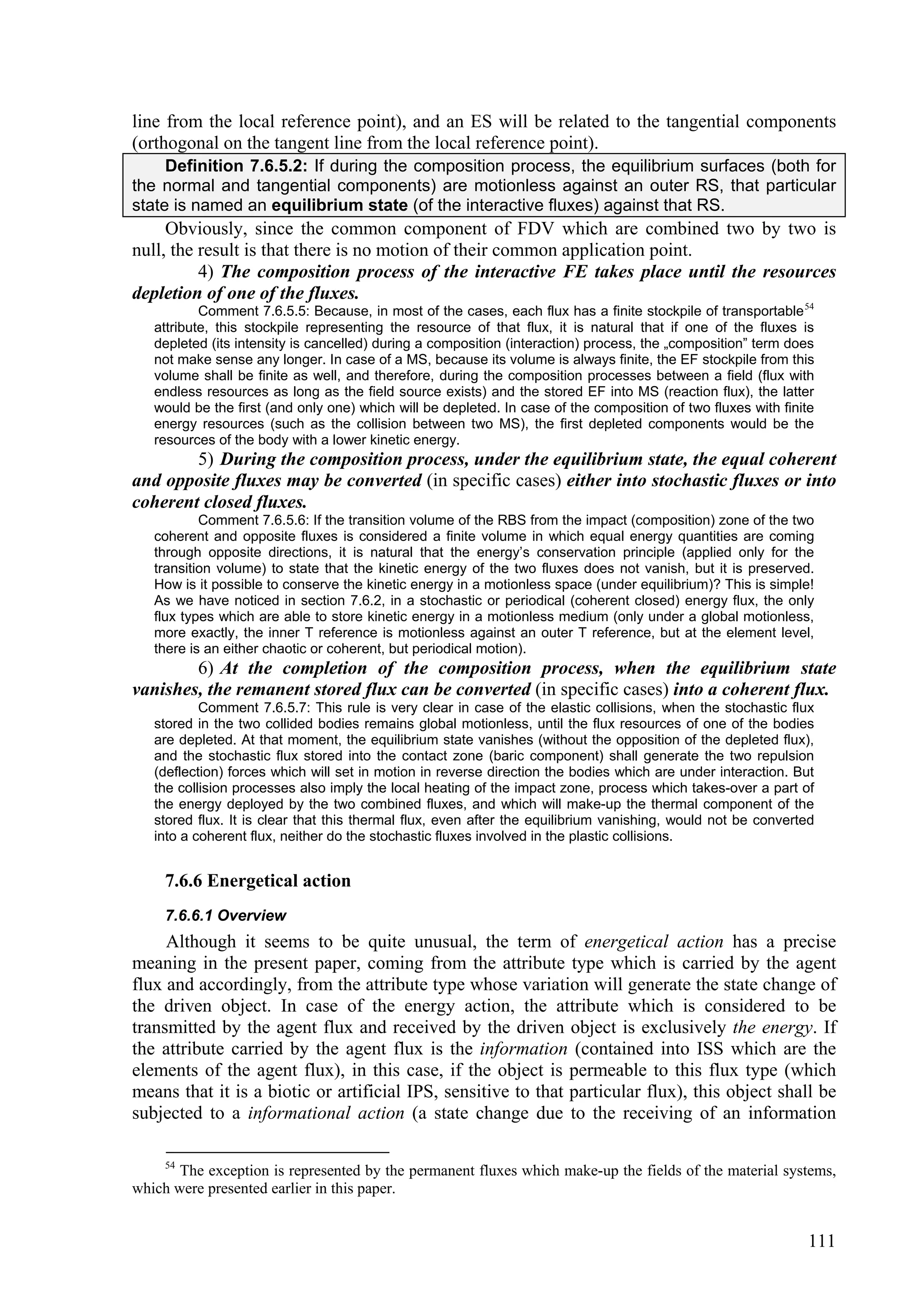 line from the local reference point), and an ES will be related to the tangential components
(orthogonal on the tangent line from the local reference point).
     Definition 7.6.5.2: If during the composition process, the equilibrium surfaces (both for
the normal and tangential components) are motionless against an outer RS, that particular
state is named an equilibrium state (of the interactive fluxes) against that RS.
     Obviously, since the common component of FDV which are combined two by two is
null, the result is that there is no motion of their common application point.
          4) The composition process of the interactive FE takes place until the resources
depletion of one of the fluxes.
           Comment 7.6.5.5: Because, in most of the cases, each flux has a finite stockpile of transportable 54
   attribute, this stockpile representing the resource of that flux, it is natural that if one of the fluxes is
   depleted (its intensity is cancelled) during a composition (interaction) process, the „composition” term does
   not make sense any longer. In case of a MS, because its volume is always finite, the EF stockpile from this
   volume shall be finite as well, and therefore, during the composition processes between a field (flux with
   endless resources as long as the field source exists) and the stored EF into MS (reaction flux), the latter
   would be the first (and only one) which will be depleted. In case of the composition of two fluxes with finite
   energy resources (such as the collision between two MS), the first depleted components would be the
   resources of the body with a lower kinetic energy.
        5) During the composition process, under the equilibrium state, the equal coherent
and opposite fluxes may be converted (in specific cases) either into stochastic fluxes or into
coherent closed fluxes.
           Comment 7.6.5.6: If the transition volume of the RBS from the impact (composition) zone of the two
   coherent and opposite fluxes is considered a finite volume in which equal energy quantities are coming
   through opposite directions, it is natural that the energy’s conservation principle (applied only for the
   transition volume) to state that the kinetic energy of the two fluxes does not vanish, but it is preserved.
   How is it possible to conserve the kinetic energy in a motionless space (under equilibrium)? This is simple!
   As we have noticed in section 7.6.2, in a stochastic or periodical (coherent closed) energy flux, the only
   flux types which are able to store kinetic energy in a motionless medium (only under a global motionless,
   more exactly, the inner T reference is motionless against an outer T reference, but at the element level,
   there is an either chaotic or coherent, but periodical motion).
        6) At the completion of the composition process, when the equilibrium state
vanishes, the remanent stored flux can be converted (in specific cases) into a coherent flux.
           Comment 7.6.5.7: This rule is very clear in case of the elastic collisions, when the stochastic flux
   stored in the two collided bodies remains global motionless, until the flux resources of one of the bodies
   are depleted. At that moment, the equilibrium state vanishes (without the opposition of the depleted flux),
   and the stochastic flux stored into the contact zone (baric component) shall generate the two repulsion
   (deflection) forces which will set in motion in reverse direction the bodies which are under interaction. But
   the collision processes also imply the local heating of the impact zone, process which takes-over a part of
   the energy deployed by the two combined fluxes, and which will make-up the thermal component of the
   stored flux. It is clear that this thermal flux, even after the equilibrium vanishing, would not be converted
   into a coherent flux, neither do the stochastic fluxes involved in the plastic collisions.


     7.6.6 Energetical action
     7.6.6.1 Overview
     Although it seems to be quite unusual, the term of energetical action has a precise
meaning in the present paper, coming from the attribute type which is carried by the agent
flux and accordingly, from the attribute type whose variation will generate the state change of
the driven object. In case of the energy action, the attribute which is considered to be
transmitted by the agent flux and received by the driven object is exclusively the energy. If
the attribute carried by the agent flux is the information (contained into ISS which are the
elements of the agent flux), in this case, if the object is permeable to this flux type (which
means that it is a biotic or artificial IPS, sensitive to that particular flux), this object shall be
subjected to a informational action (a state change due to the receiving of an information

     54
       The exception is represented by the permanent fluxes which make-up the fields of the material systems,
which were presented earlier in this paper.


                                                                                                               111
 
