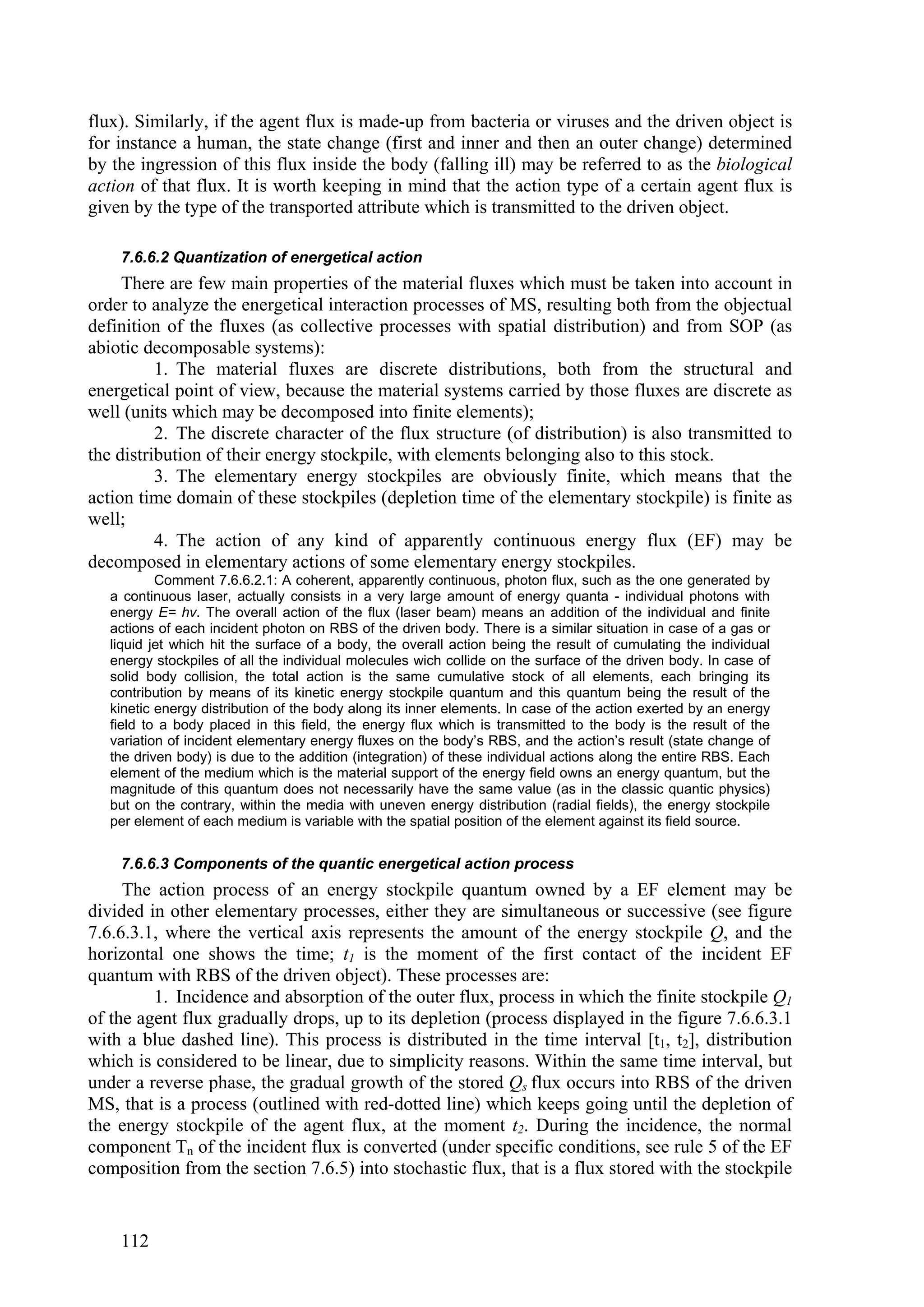 flux). Similarly, if the agent flux is made-up from bacteria or viruses and the driven object is
for instance a human, the state change (first and inner and then an outer change) determined
by the ingression of this flux inside the body (falling ill) may be referred to as the biological
action of that flux. It is worth keeping in mind that the action type of a certain agent flux is
given by the type of the transported attribute which is transmitted to the driven object.

    7.6.6.2 Quantization of energetical action
     There are few main properties of the material fluxes which must be taken into account in
order to analyze the energetical interaction processes of MS, resulting both from the objectual
definition of the fluxes (as collective processes with spatial distribution) and from SOP (as
abiotic decomposable systems):
          1. The material fluxes are discrete distributions, both from the structural and
energetical point of view, because the material systems carried by those fluxes are discrete as
well (units which may be decomposed into finite elements);
          2. The discrete character of the flux structure (of distribution) is also transmitted to
the distribution of their energy stockpile, with elements belonging also to this stock.
          3. The elementary energy stockpiles are obviously finite, which means that the
action time domain of these stockpiles (depletion time of the elementary stockpile) is finite as
well;
          4. The action of any kind of apparently continuous energy flux (EF) may be
decomposed in elementary actions of some elementary energy stockpiles.
           Comment 7.6.6.2.1: A coherent, apparently continuous, photon flux, such as the one generated by
   a continuous laser, actually consists in a very large amount of energy quanta - individual photons with
   energy E= hv. The overall action of the flux (laser beam) means an addition of the individual and finite
   actions of each incident photon on RBS of the driven body. There is a similar situation in case of a gas or
   liquid jet which hit the surface of a body, the overall action being the result of cumulating the individual
   energy stockpiles of all the individual molecules wich collide on the surface of the driven body. In case of
   solid body collision, the total action is the same cumulative stock of all elements, each bringing its
   contribution by means of its kinetic energy stockpile quantum and this quantum being the result of the
   kinetic energy distribution of the body along its inner elements. In case of the action exerted by an energy
   field to a body placed in this field, the energy flux which is transmitted to the body is the result of the
   variation of incident elementary energy fluxes on the body’s RBS, and the action’s result (state change of
   the driven body) is due to the addition (integration) of these individual actions along the entire RBS. Each
   element of the medium which is the material support of the energy field owns an energy quantum, but the
   magnitude of this quantum does not necessarily have the same value (as in the classic quantic physics)
   but on the contrary, within the media with uneven energy distribution (radial fields), the energy stockpile
   per element of each medium is variable with the spatial position of the element against its field source.


    7.6.6.3 Components of the quantic energetical action process
     The action process of an energy stockpile quantum owned by a EF element may be
divided in other elementary processes, either they are simultaneous or successive (see figure
7.6.6.3.1, where the vertical axis represents the amount of the energy stockpile Q, and the
horizontal one shows the time; t1 is the moment of the first contact of the incident EF
quantum with RBS of the driven object). These processes are:
         1. Incidence and absorption of the outer flux, process in which the finite stockpile Q1
of the agent flux gradually drops, up to its depletion (process displayed in the figure 7.6.6.3.1
with a blue dashed line). This process is distributed in the time interval [t1, t2], distribution
which is considered to be linear, due to simplicity reasons. Within the same time interval, but
under a reverse phase, the gradual growth of the stored Qs flux occurs into RBS of the driven
MS, that is a process (outlined with red-dotted line) which keeps going until the depletion of
the energy stockpile of the agent flux, at the moment t2. During the incidence, the normal
component Tn of the incident flux is converted (under specific conditions, see rule 5 of the EF
composition from the section 7.6.5) into stochastic flux, that is a flux stored with the stockpile


    112
 