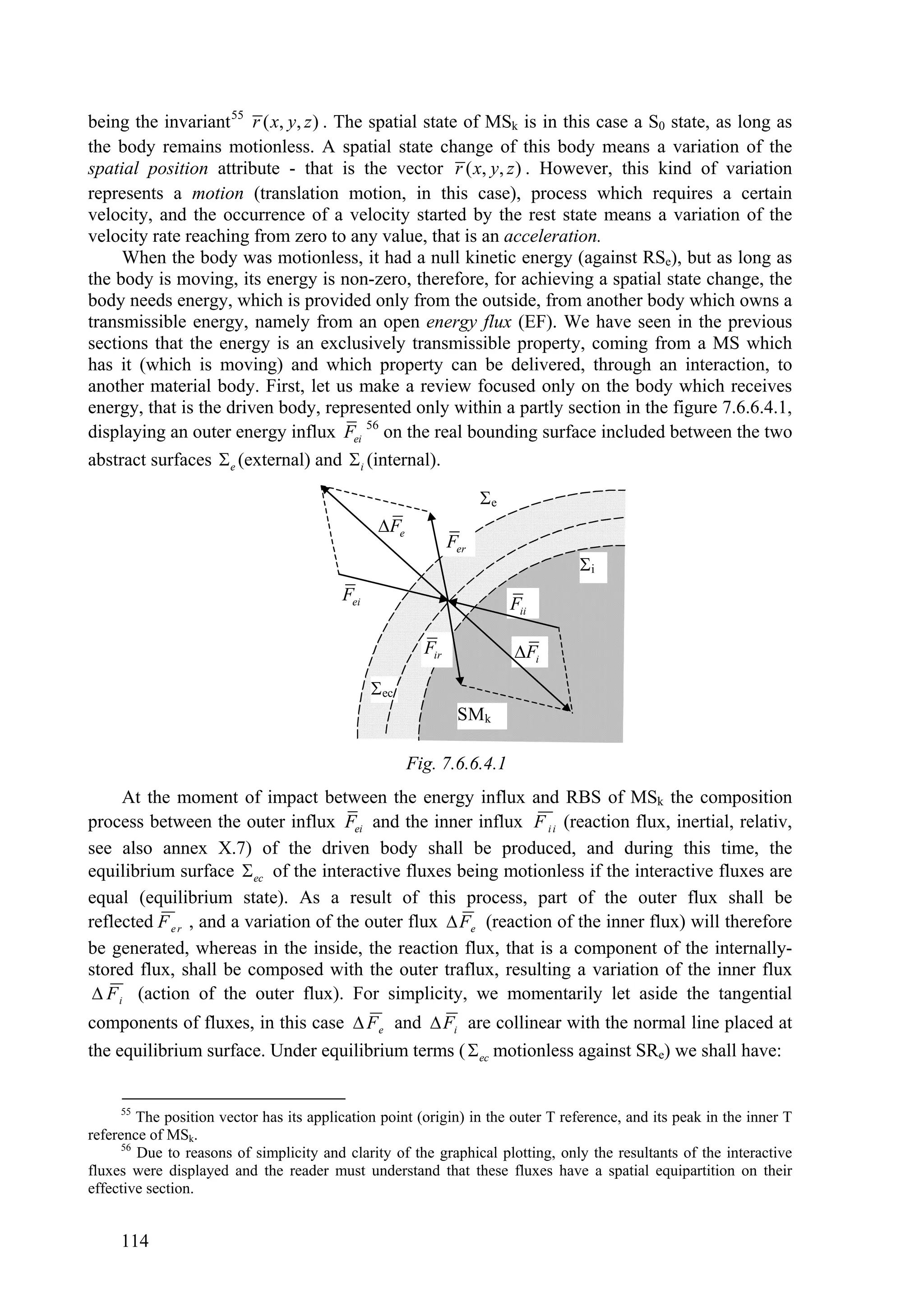 being the invariant 55 r ( x, y, z ) . The spatial state of MSk is in this case a S0 state, as long as
the body remains motionless. A spatial state change of this body means a variation of the
spatial position attribute - that is the vector r ( x, y, z ) . However, this kind of variation
represents a motion (translation motion, in this case), process which requires a certain
velocity, and the occurrence of a velocity started by the rest state means a variation of the
velocity rate reaching from zero to any value, that is an acceleration.
     When the body was motionless, it had a null kinetic energy (against RSe), but as long as
the body is moving, its energy is non-zero, therefore, for achieving a spatial state change, the
body needs energy, which is provided only from the outside, from another body which owns a
transmissible energy, namely from an open energy flux (EF). We have seen in the previous
sections that the energy is an exclusively transmissible property, coming from a MS which
has it (which is moving) and which property can be delivered, through an interaction, to
another material body. First, let us make a review focused only on the body which receives
energy, that is the driven body, represented only within a partly section in the figure 7.6.6.4.1,
displaying an outer energy influx Fei 56 on the real bounding surface included between the two
abstract surfaces  e (external) and i (internal).

                                                                    e
                                                Fe
                                                              Fer
                                                                                 i
                                          Fei
                                                                         Fii

                                                        Fir              Fi
                                                ec
                                                               SMk

                                                      Fig. 7.6.6.4.1
      At the moment of impact between the energy influx and RBS of MSk the composition
process between the outer influx Fei and the inner influx F i i (reaction flux, inertial, relativ,
see also annex X.7) of the driven body shall be produced, and during this time, the
equilibrium surface  ec of the interactive fluxes being motionless if the interactive fluxes are
equal (equilibrium state). As a result of this process, part of the outer flux shall be
reflected F e r , and a variation of the outer flux  Fe (reaction of the inner flux) will therefore
be generated, whereas in the inside, the reaction flux, that is a component of the internally-
stored flux, shall be composed with the outer traflux, resulting a variation of the inner flux
  F i (action of the outer flux). For simplicity, we momentarily let aside the tangential
components of fluxes, in this case  F e and  Fi are collinear with the normal line placed at
the equilibrium surface. Under equilibrium terms (  ec motionless against SRe) we shall have:


     55
         The position vector has its application point (origin) in the outer T reference, and its peak in the inner T
reference of MSk.
      56
         Due to reasons of simplicity and clarity of the graphical plotting, only the resultants of the interactive
fluxes were displayed and the reader must understand that these fluxes have a spatial equipartition on their
effective section.


     114
 