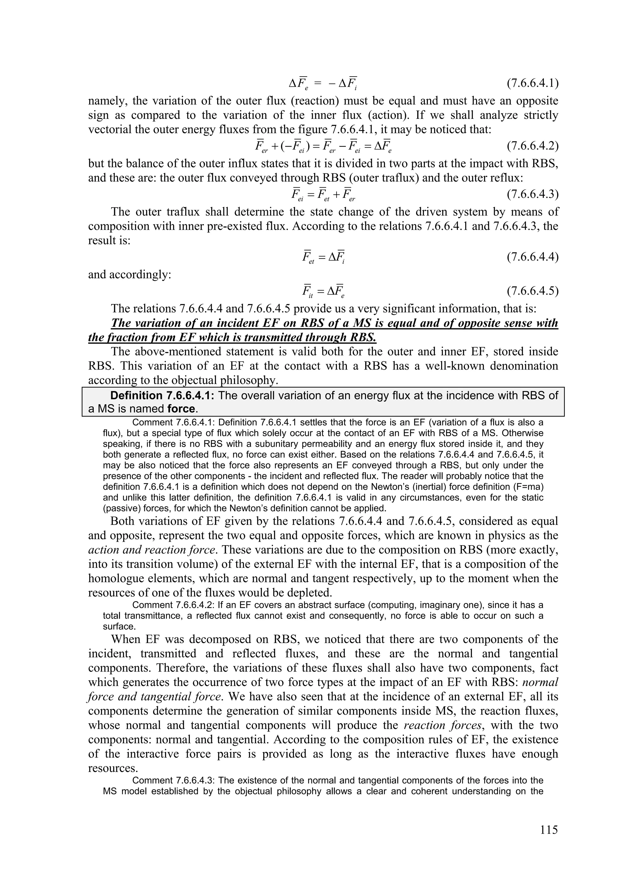 Fe =   Fi                                 (7.6.6.4.1)
namely, the variation of the outer flux (reaction) must be equal and must have an opposite
sign as compared to the variation of the inner flux (action). If we shall analyze strictly
vectorial the outer energy fluxes from the figure 7.6.6.4.1, it may be noticed that:
                                   Fer  ( Fei )  Fer  Fei  Fe                      (7.6.6.4.2)
but the balance of the outer influx states that it is divided in two parts at the impact with RBS,
and these are: the outer flux conveyed through RBS (outer traflux) and the outer reflux:
                                           Fei  Fet  Fer                               (7.6.6.4.3)
     The outer traflux shall determine the state change of the driven system by means of
composition with inner pre-existed flux. According to the relations 7.6.6.4.1 and 7.6.6.4.3, the
result is:
                                              Fet  Fi                                  (7.6.6.4.4)
and accordingly:
                                              Fit  Fe                                  (7.6.6.4.5)
     The relations 7.6.6.4.4 and 7.6.6.4.5 provide us a very significant information, that is:
     The variation of an incident EF on RBS of a MS is equal and of opposite sense with
the fraction from EF which is transmitted through RBS.
     The above-mentioned statement is valid both for the outer and inner EF, stored inside
RBS. This variation of an EF at the contact with a RBS has a well-known denomination
according to the objectual philosophy.
   Definition 7.6.6.4.1: The overall variation of an energy flux at the incidence with RBS of
a MS is named force.
           Comment 7.6.6.4.1: Definition 7.6.6.4.1 settles that the force is an EF (variation of a flux is also a
   flux), but a special type of flux which solely occur at the contact of an EF with RBS of a MS. Otherwise
   speaking, if there is no RBS with a subunitary permeability and an energy flux stored inside it, and they
   both generate a reflected flux, no force can exist either. Based on the relations 7.6.6.4.4 and 7.6.6.4.5, it
   may be also noticed that the force also represents an EF conveyed through a RBS, but only under the
   presence of the other components - the incident and reflected flux. The reader will probably notice that the
   definition 7.6.6.4.1 is a definition which does not depend on the Newton’s (inertial) force definition (F=ma)
   and unlike this latter definition, the definition 7.6.6.4.1 is valid in any circumstances, even for the static
   (passive) forces, for which the Newton’s definition cannot be applied.
     Both variations of EF given by the relations 7.6.6.4.4 and 7.6.6.4.5, considered as equal
and opposite, represent the two equal and opposite forces, which are known in physics as the
action and reaction force. These variations are due to the composition on RBS (more exactly,
into its transition volume) of the external EF with the internal EF, that is a composition of the
homologue elements, which are normal and tangent respectively, up to the moment when the
resources of one of the fluxes would be depleted.
           Comment 7.6.6.4.2: If an EF covers an abstract surface (computing, imaginary one), since it has a
   total transmittance, a reflected flux cannot exist and consequently, no force is able to occur on such a
   surface.
     When EF was decomposed on RBS, we noticed that there are two components of the
incident, transmitted and reflected fluxes, and these are the normal and tangential
components. Therefore, the variations of these fluxes shall also have two components, fact
which generates the occurrence of two force types at the impact of an EF with RBS: normal
force and tangential force. We have also seen that at the incidence of an external EF, all its
components determine the generation of similar components inside MS, the reaction fluxes,
whose normal and tangential components will produce the reaction forces, with the two
components: normal and tangential. According to the composition rules of EF, the existence
of the interactive force pairs is provided as long as the interactive fluxes have enough
resources.
        Comment 7.6.6.4.3: The existence of the normal and tangential components of the forces into the
   MS model established by the objectual philosophy allows a clear and coherent understanding on the



                                                                                                               115
 