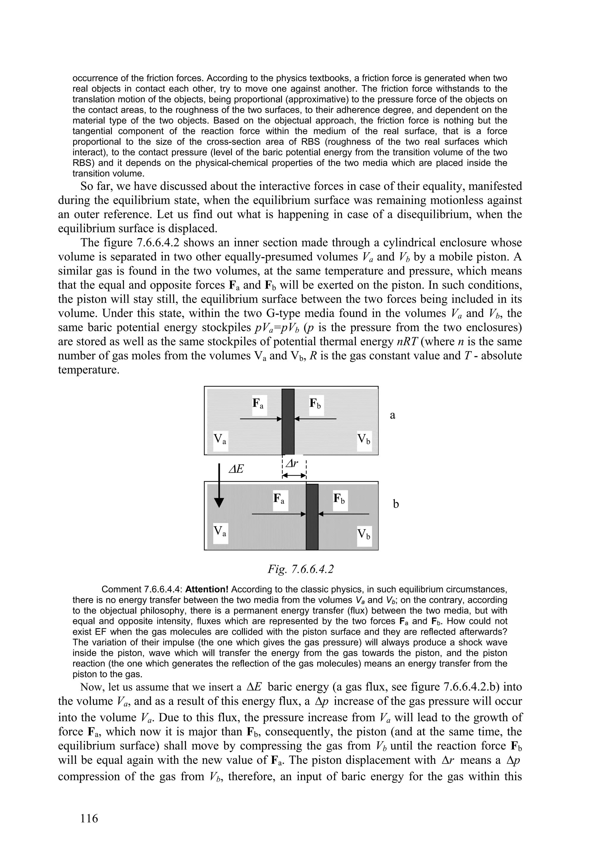 occurrence of the friction forces. According to the physics textbooks, a friction force is generated when two
   real objects in contact each other, try to move one against another. The friction force withstands to the
   translation motion of the objects, being proportional (approximative) to the pressure force of the objects on
   the contact areas, to the roughness of the two surfaces, to their adherence degree, and dependent on the
   material type of the two objects. Based on the objectual approach, the friction force is nothing but the
   tangential component of the reaction force within the medium of the real surface, that is a force
   proportional to the size of the cross-section area of RBS (roughness of the two real surfaces which
   interact), to the contact pressure (level of the baric potential energy from the transition volume of the two
   RBS) and it depends on the physical-chemical properties of the two media which are placed inside the
   transition volume.
     So far, we have discussed about the interactive forces in case of their equality, manifested
during the equilibrium state, when the equilibrium surface was remaining motionless against
an outer reference. Let us find out what is happening in case of a disequilibrium, when the
equilibrium surface is displaced.
     The figure 7.6.6.4.2 shows an inner section made through a cylindrical enclosure whose
volume is separated in two other equally-presumed volumes Va and Vb by a mobile piston. A
similar gas is found in the two volumes, at the same temperature and pressure, which means
that the equal and opposite forces Fa and Fb will be exerted on the piston. In such conditions,
the piston will stay still, the equilibrium surface between the two forces being included in its
volume. Under this state, within the two G-type media found in the volumes Va and Vb, the
same baric potential energy stockpiles pVa=pVb (p is the pressure from the two enclosures)
are stored as well as the same stockpiles of potential thermal energy nRT (where n is the same
number of gas moles from the volumes Va and Vb, R is the gas constant value and T - absolute
temperature.

                                                Fa              Fb
                                                                                  a
                                      Va                                  Vb

                                           E              r

                                                      Fa             Fb            b

                                      Va                                  Vb

                                                     Fig. 7.6.6.4.2
           Comment 7.6.6.4.4: Attention! According to the classic physics, in such equilibrium circumstances,
   there is no energy transfer between the two media from the volumes Va and Vb; on the contrary, according
   to the objectual philosophy, there is a permanent energy transfer (flux) between the two media, but with
   equal and opposite intensity, fluxes which are represented by the two forces Fa and Fb. How could not
   exist EF when the gas molecules are collided with the piston surface and they are reflected afterwards?
   The variation of their impulse (the one which gives the gas pressure) will always produce a shock wave
   inside the piston, wave which will transfer the energy from the gas towards the piston, and the piston
   reaction (the one which generates the reflection of the gas molecules) means an energy transfer from the
   piston to the gas.
    Now, let us assume that we insert a E baric energy (a gas flux, see figure 7.6.6.4.2.b) into
the volume Va, and as a result of this energy flux, a p increase of the gas pressure will occur
into the volume Va. Due to this flux, the pressure increase from Va will lead to the growth of
force Fa, which now it is major than Fb, consequently, the piston (and at the same time, the
equilibrium surface) shall move by compressing the gas from Vb until the reaction force Fb
will be equal again with the new value of Fa. The piston displacement with r means a p
compression of the gas from Vb, therefore, an input of baric energy for the gas within this


    116
 