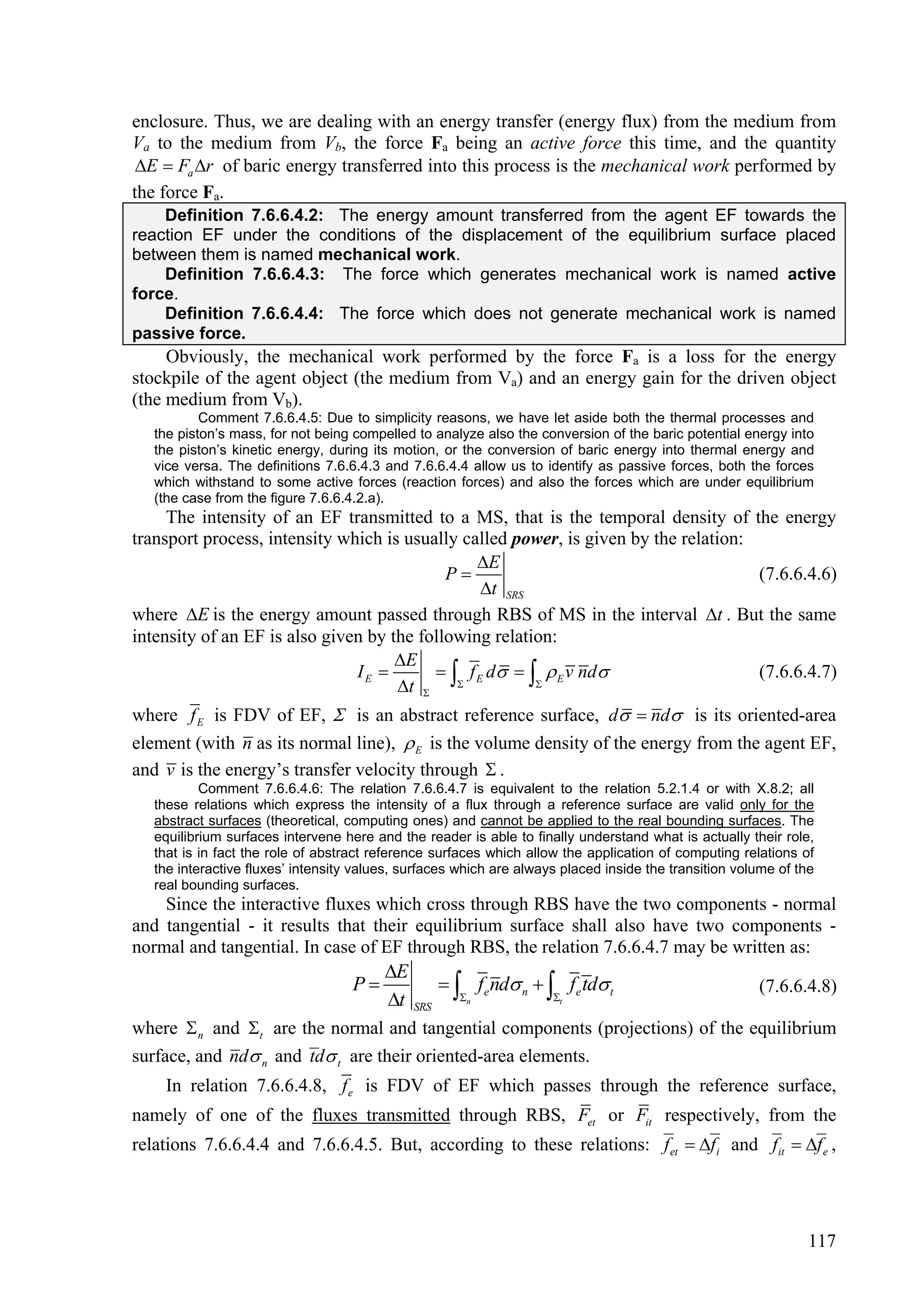 enclosure. Thus, we are dealing with an energy transfer (energy flux) from the medium from
Va to the medium from Vb, the force Fa being an active force this time, and the quantity
 E  Fa r of baric energy transferred into this process is the mechanical work performed by
the force Fa.
    Definition 7.6.6.4.2: The energy amount transferred from the agent EF towards the
reaction EF under the conditions of the displacement of the equilibrium surface placed
between them is named mechanical work.
    Definition 7.6.6.4.3: The force which generates mechanical work is named active
force.
    Definition 7.6.6.4.4: The force which does not generate mechanical work is named
passive force.
     Obviously, the mechanical work performed by the force Fa is a loss for the energy
stockpile of the agent object (the medium from Va) and an energy gain for the driven object
(the medium from Vb).
           Comment 7.6.6.4.5: Due to simplicity reasons, we have let aside both the thermal processes and
   the piston’s mass, for not being compelled to analyze also the conversion of the baric potential energy into
   the piston’s kinetic energy, during its motion, or the conversion of baric energy into thermal energy and
   vice versa. The definitions 7.6.6.4.3 and 7.6.6.4.4 allow us to identify as passive forces, both the forces
   which withstand to some active forces (reaction forces) and also the forces which are under equilibrium
   (the case from the figure 7.6.6.4.2.a).
     The intensity of an EF transmitted to a MS, that is the temporal density of the energy
transport process, intensity which is usually called power, is given by the relation:
                                                E
                                            P                                        (7.6.6.4.6)
                                                t SRS
where E is the energy amount passed through RBS of MS in the interval t . But the same
intensity of an EF is also given by the following relation:
                                     E
                                     t  
                               IE         f E d    E v nd                      (7.6.6.4.7)
                                                        


where f E is FDV of EF,  is an abstract reference surface, d  nd is its oriented-area
element (with n as its normal line),  E is the volume density of the energy from the agent EF,
and v is the energy’s transfer velocity through  .
           Comment 7.6.6.4.6: The relation 7.6.6.4.7 is equivalent to the relation 5.2.1.4 or with X.8.2; all
   these relations which express the intensity of a flux through a reference surface are valid only for the
   abstract surfaces (theoretical, computing ones) and cannot be applied to the real bounding surfaces. The
   equilibrium surfaces intervene here and the reader is able to finally understand what is actually their role,
   that is in fact the role of abstract reference surfaces which allow the application of computing relations of
   the interactive fluxes’ intensity values, surfaces which are always placed inside the transition volume of the
   real bounding surfaces.
    Since the interactive fluxes which cross through RBS have the two components - normal
and tangential - it results that their equilibrium surface shall also have two components -
normal and tangential. In case of EF through RBS, the relation 7.6.6.4.7 may be written as:
                                         E
                                         t SRS n
                                    P          fe nd n   fe td t                                 (7.6.6.4.8)
                                                             t

where  n and t are the normal and tangential components (projections) of the equilibrium
surface, and nd n and td t are their oriented-area elements.
    In relation 7.6.6.4.8, f e is FDV of EF which passes through the reference surface,
namely of one of the fluxes transmitted through RBS, Fet or Fit respectively, from the
relations 7.6.6.4.4 and 7.6.6.4.5. But, according to these relations: f et  f i and fit  f e ,




                                                                                                               117
 