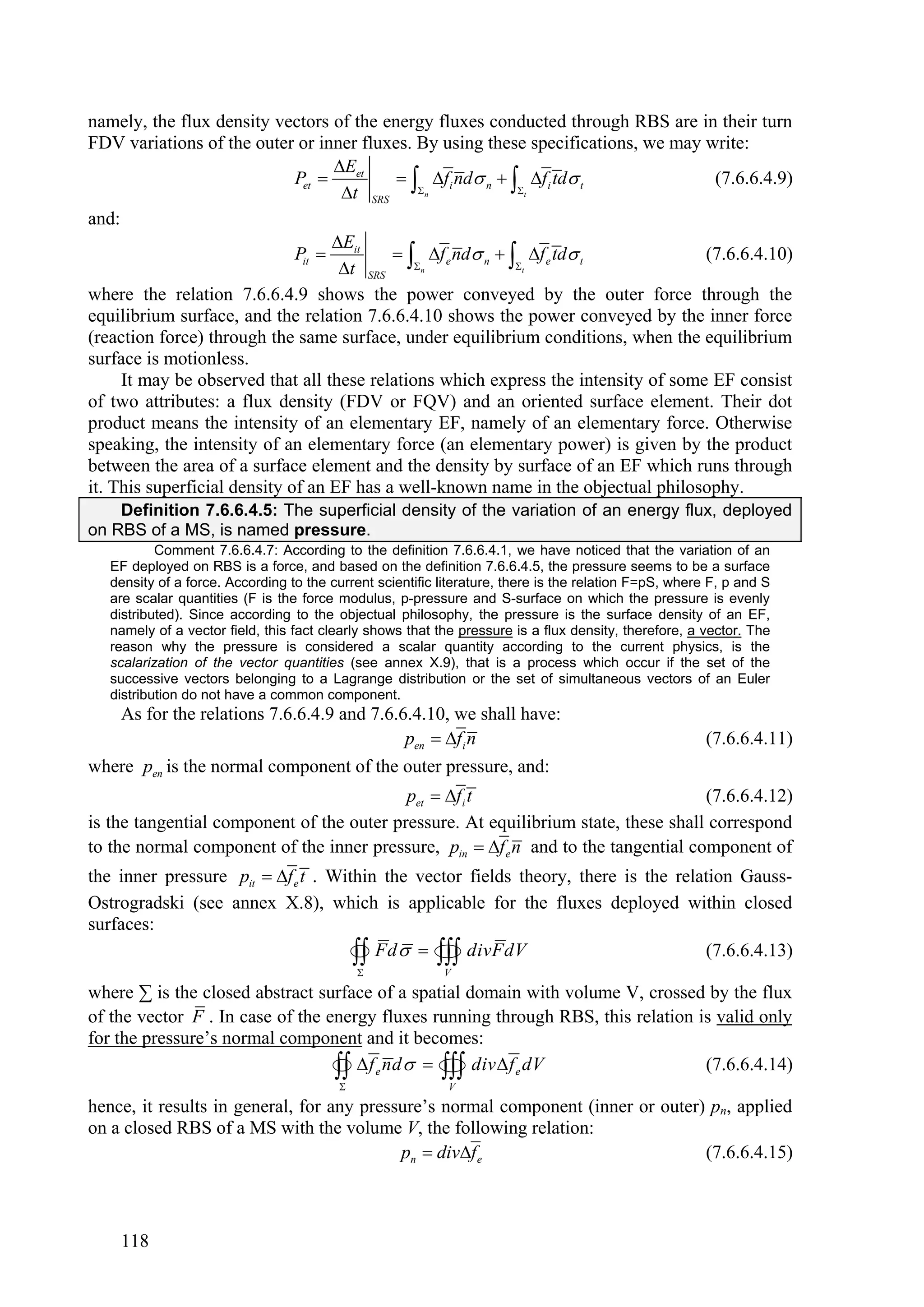 namely, the flux density vectors of the energy fluxes conducted through RBS are in their turn
FDV variations of the outer or inner fluxes. By using these specifications, we may write:
                                    Eet
                                     t SRS n
                              Pet           fi nd n   f i td t               (7.6.6.4.9)
                                                           t

and:
                                    Eit
                                     t SRS n
                              Pit          f e nd n   f e td t              (7.6.6.4.10)
                                                           t

where the relation 7.6.6.4.9 shows the power conveyed by the outer force through the
equilibrium surface, and the relation 7.6.6.4.10 shows the power conveyed by the inner force
(reaction force) through the same surface, under equilibrium conditions, when the equilibrium
surface is motionless.
     It may be observed that all these relations which express the intensity of some EF consist
of two attributes: a flux density (FDV or FQV) and an oriented surface element. Their dot
product means the intensity of an elementary EF, namely of an elementary force. Otherwise
speaking, the intensity of an elementary force (an elementary power) is given by the product
between the area of a surface element and the density by surface of an EF which runs through
it. This superficial density of an EF has a well-known name in the objectual philosophy.
    Definition 7.6.6.4.5: The superficial density of the variation of an energy flux, deployed
on RBS of a MS, is named pressure.
           Comment 7.6.6.4.7: According to the definition 7.6.6.4.1, we have noticed that the variation of an
   EF deployed on RBS is a force, and based on the definition 7.6.6.4.5, the pressure seems to be a surface
   density of a force. According to the current scientific literature, there is the relation F=pS, where F, p and S
   are scalar quantities (F is the force modulus, p-pressure and S-surface on which the pressure is evenly
   distributed). Since according to the objectual philosophy, the pressure is the surface density of an EF,
   namely of a vector field, this fact clearly shows that the pressure is a flux density, therefore, a vector. The
   reason why the pressure is considered a scalar quantity according to the current physics, is the
   scalarization of the vector quantities (see annex X.9), that is a process which occur if the set of the
   successive vectors belonging to a Lagrange distribution or the set of simultaneous vectors of an Euler
   distribution do not have a common component.
   As for the relations 7.6.6.4.9 and 7.6.6.4.10, we shall have:
                                           pen  f i n                                                 (7.6.6.4.11)
where pen is the normal component of the outer pressure, and:
                                           pet  f i t                             (7.6.6.4.12)
is the tangential component of the outer pressure. At equilibrium state, these shall correspond
to the normal component of the inner pressure, pin  f e n and to the tangential component of
the inner pressure pit  f e t . Within the vector fields theory, there is the relation Gauss-
Ostrogradski (see annex X.8), which is applicable for the fluxes deployed within closed
surfaces:
                                           
                                                
                                      Fd    divFdV     V
                                                                                    (7.6.6.4.13)

where ∑ is the closed abstract surface of a spatial domain with volume V, crossed by the flux
of the vector F . In case of the energy fluxes running through RBS, this relation is valid only
for the pressure’s normal component and it becomes:
                                       
                                                 
                                    f e nd    div  f e dV
                                                            V
                                                                                   (7.6.6.4.14)

hence, it results in general, for any pressure’s normal component (inner or outer) pn, applied
on a closed RBS of a MS with the volume V, the following relation:
                                           pn  divf e                           (7.6.6.4.15)



    118
 