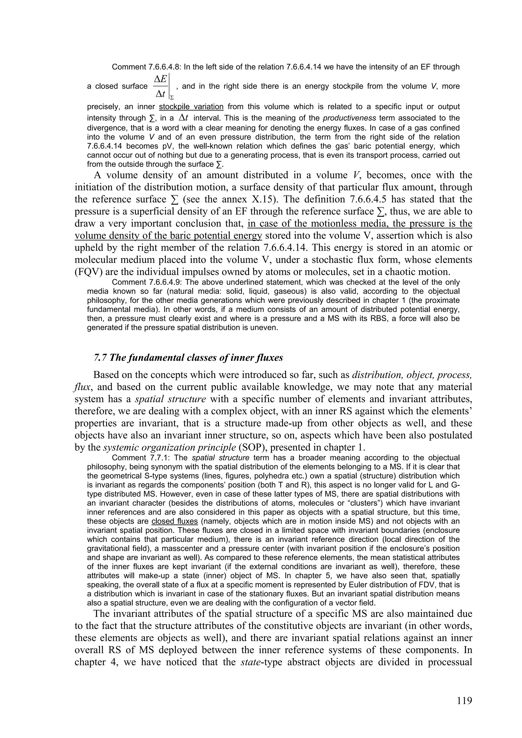 Comment 7.6.6.4.8: In the left side of the relation 7.6.6.4.14 we have the intensity of an EF through
                      E
   a closed surface            , and in the right side there is an energy stockpile from the volume V, more
                      t   
   precisely, an inner stockpile variation from this volume which is related to a specific input or output
   intensity through ∑, in a t interval. This is the meaning of the productiveness term associated to the
   divergence, that is a word with a clear meaning for denoting the energy fluxes. In case of a gas confined
   into the volume V and of an even pressure distribution, the term from the right side of the relation
   7.6.6.4.14 becomes pV, the well-known relation which defines the gas’ baric potential energy, which
   cannot occur out of nothing but due to a generating process, that is even its transport process, carried out
   from the outside through the surface ∑.
     A volume density of an amount distributed in a volume V, becomes, once with the
initiation of the distribution motion, a surface density of that particular flux amount, through
the reference surface ∑ (see the annex X.15). The definition 7.6.6.4.5 has stated that the
pressure is a superficial density of an EF through the reference surface ∑, thus, we are able to
draw a very important conclusion that, in case of the motionless media, the pressure is the
volume density of the baric potential energy stored into the volume V, assertion which is also
upheld by the right member of the relation 7.6.6.4.14. This energy is stored in an atomic or
molecular medium placed into the volume V, under a stochastic flux form, whose elements
(FQV) are the individual impulses owned by atoms or molecules, set in a chaotic motion.
          Comment 7.6.6.4.9: The above underlined statement, which was checked at the level of the only
   media known so far (natural media: solid, liquid, gaseous) is also valid, according to the objectual
   philosophy, for the other media generations which were previously described in chapter 1 (the proximate
   fundamental media). In other words, if a medium consists of an amount of distributed potential energy,
   then, a pressure must clearly exist and where is a pressure and a MS with its RBS, a force will also be
   generated if the pressure spatial distribution is uneven.


    7.7 The fundamental classes of inner fluxes
     Based on the concepts which were introduced so far, such as distribution, object, process,
flux, and based on the current public available knowledge, we may note that any material
system has a spatial structure with a specific number of elements and invariant attributes,
therefore, we are dealing with a complex object, with an inner RS against which the elements’
properties are invariant, that is a structure made-up from other objects as well, and these
objects have also an invariant inner structure, so on, aspects which have been also postulated
by the systemic organization principle (SOP), presented in chapter 1.
           Comment 7.7.1: The spatial structure term has a broader meaning according to the objectual
   philosophy, being synonym with the spatial distribution of the elements belonging to a MS. If it is clear that
   the geometrical S-type systems (lines, figures, polyhedra etc.) own a spatial (structure) distribution which
   is invariant as regards the components’ position (both T and R), this aspect is no longer valid for L and G-
   type distributed MS. However, even in case of these latter types of MS, there are spatial distributions with
   an invariant character (besides the distributions of atoms, molecules or “clusters”) which have invariant
   inner references and are also considered in this paper as objects with a spatial structure, but this time,
   these objects are closed fluxes (namely, objects which are in motion inside MS) and not objects with an
   invariant spatial position. These fluxes are closed in a limited space with invariant boundaries (enclosure
   which contains that particular medium), there is an invariant reference direction (local direction of the
   gravitational field), a masscenter and a pressure center (with invariant position if the enclosure’s position
   and shape are invariant as well). As compared to these reference elements, the mean statistical attributes
   of the inner fluxes are kept invariant (if the external conditions are invariant as well), therefore, these
   attributes will make-up a state (inner) object of MS. In chapter 5, we have also seen that, spatially
   speaking, the overall state of a flux at a specific moment is represented by Euler distribution of FDV, that is
   a distribution which is invariant in case of the stationary fluxes. But an invariant spatial distribution means
   also a spatial structure, even we are dealing with the configuration of a vector field.
     The invariant attributes of the spatial structure of a specific MS are also maintained due
to the fact that the structure attributes of the constitutive objects are invariant (in other words,
these elements are objects as well), and there are invariant spatial relations against an inner
overall RS of MS deployed between the inner reference systems of these components. In
chapter 4, we have noticed that the state-type abstract objects are divided in processual


                                                                                                                119
 