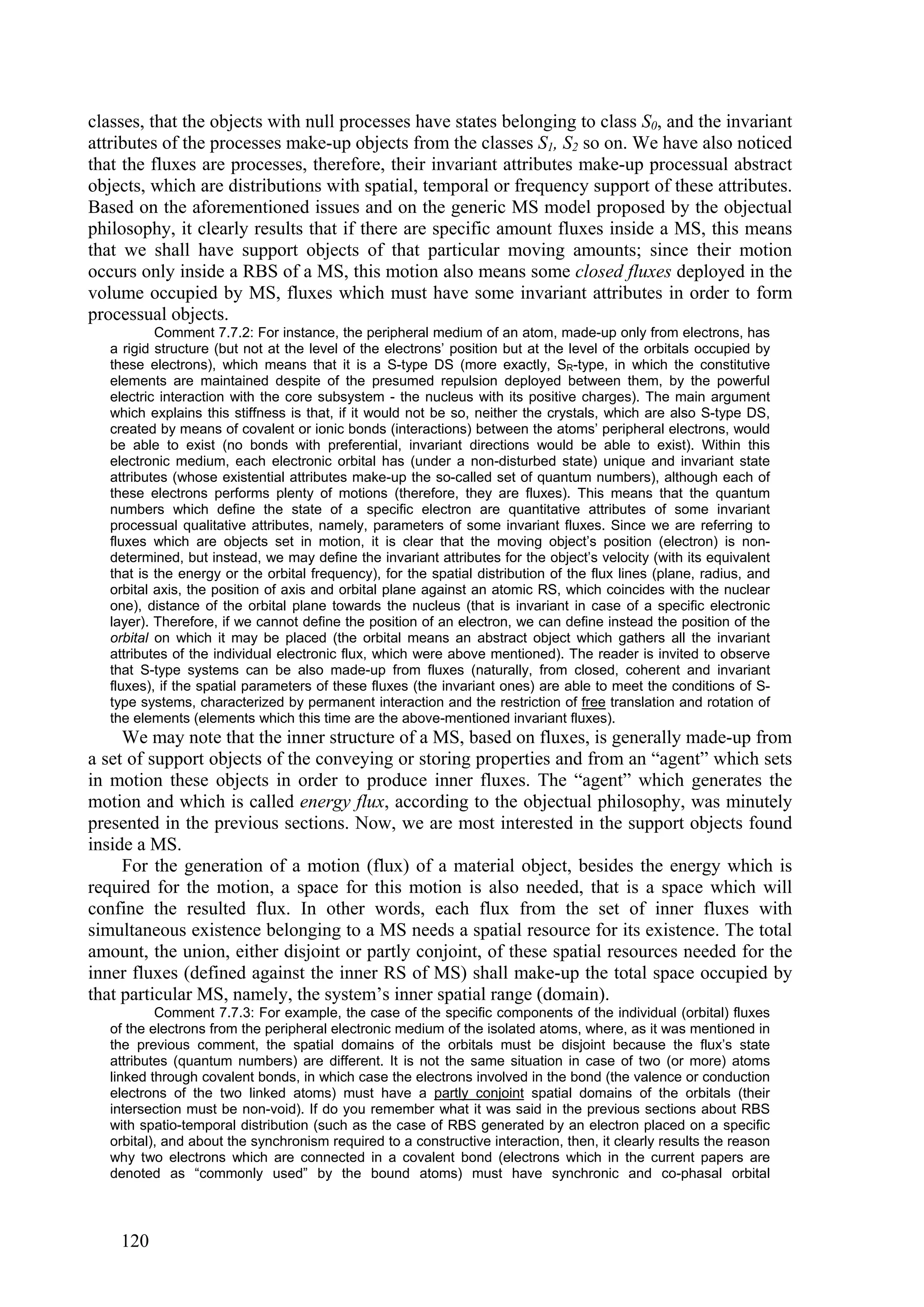 classes, that the objects with null processes have states belonging to class S0, and the invariant
attributes of the processes make-up objects from the classes S1, S2 so on. We have also noticed
that the fluxes are processes, therefore, their invariant attributes make-up processual abstract
objects, which are distributions with spatial, temporal or frequency support of these attributes.
Based on the aforementioned issues and on the generic MS model proposed by the objectual
philosophy, it clearly results that if there are specific amount fluxes inside a MS, this means
that we shall have support objects of that particular moving amounts; since their motion
occurs only inside a RBS of a MS, this motion also means some closed fluxes deployed in the
volume occupied by MS, fluxes which must have some invariant attributes in order to form
processual objects.
           Comment 7.7.2: For instance, the peripheral medium of an atom, made-up only from electrons, has
   a rigid structure (but not at the level of the electrons’ position but at the level of the orbitals occupied by
   these electrons), which means that it is a S-type DS (more exactly, SR-type, in which the constitutive
   elements are maintained despite of the presumed repulsion deployed between them, by the powerful
   electric interaction with the core subsystem - the nucleus with its positive charges). The main argument
   which explains this stiffness is that, if it would not be so, neither the crystals, which are also S-type DS,
   created by means of covalent or ionic bonds (interactions) between the atoms’ peripheral electrons, would
   be able to exist (no bonds with preferential, invariant directions would be able to exist). Within this
   electronic medium, each electronic orbital has (under a non-disturbed state) unique and invariant state
   attributes (whose existential attributes make-up the so-called set of quantum numbers), although each of
   these electrons performs plenty of motions (therefore, they are fluxes). This means that the quantum
   numbers which define the state of a specific electron are quantitative attributes of some invariant
   processual qualitative attributes, namely, parameters of some invariant fluxes. Since we are referring to
   fluxes which are objects set in motion, it is clear that the moving object’s position (electron) is non-
   determined, but instead, we may define the invariant attributes for the object’s velocity (with its equivalent
   that is the energy or the orbital frequency), for the spatial distribution of the flux lines (plane, radius, and
   orbital axis, the position of axis and orbital plane against an atomic RS, which coincides with the nuclear
   one), distance of the orbital plane towards the nucleus (that is invariant in case of a specific electronic
   layer). Therefore, if we cannot define the position of an electron, we can define instead the position of the
   orbital on which it may be placed (the orbital means an abstract object which gathers all the invariant
   attributes of the individual electronic flux, which were above mentioned). The reader is invited to observe
   that S-type systems can be also made-up from fluxes (naturally, from closed, coherent and invariant
   fluxes), if the spatial parameters of these fluxes (the invariant ones) are able to meet the conditions of S-
   type systems, characterized by permanent interaction and the restriction of free translation and rotation of
   the elements (elements which this time are the above-mentioned invariant fluxes).
     We may note that the inner structure of a MS, based on fluxes, is generally made-up from
a set of support objects of the conveying or storing properties and from an “agent” which sets
in motion these objects in order to produce inner fluxes. The “agent” which generates the
motion and which is called energy flux, according to the objectual philosophy, was minutely
presented in the previous sections. Now, we are most interested in the support objects found
inside a MS.
     For the generation of a motion (flux) of a material object, besides the energy which is
required for the motion, a space for this motion is also needed, that is a space which will
confine the resulted flux. In other words, each flux from the set of inner fluxes with
simultaneous existence belonging to a MS needs a spatial resource for its existence. The total
amount, the union, either disjoint or partly conjoint, of these spatial resources needed for the
inner fluxes (defined against the inner RS of MS) shall make-up the total space occupied by
that particular MS, namely, the system’s inner spatial range (domain).
           Comment 7.7.3: For example, the case of the specific components of the individual (orbital) fluxes
   of the electrons from the peripheral electronic medium of the isolated atoms, where, as it was mentioned in
   the previous comment, the spatial domains of the orbitals must be disjoint because the flux’s state
   attributes (quantum numbers) are different. It is not the same situation in case of two (or more) atoms
   linked through covalent bonds, in which case the electrons involved in the bond (the valence or conduction
   electrons of the two linked atoms) must have a partly conjoint spatial domains of the orbitals (their
   intersection must be non-void). If do you remember what it was said in the previous sections about RBS
   with spatio-temporal distribution (such as the case of RBS generated by an electron placed on a specific
   orbital), and about the synchronism required to a constructive interaction, then, it clearly results the reason
   why two electrons which are connected in a covalent bond (electrons which in the current papers are
   denoted as “commonly used” by the bound atoms) must have synchronic and co-phasal orbital



    120
 